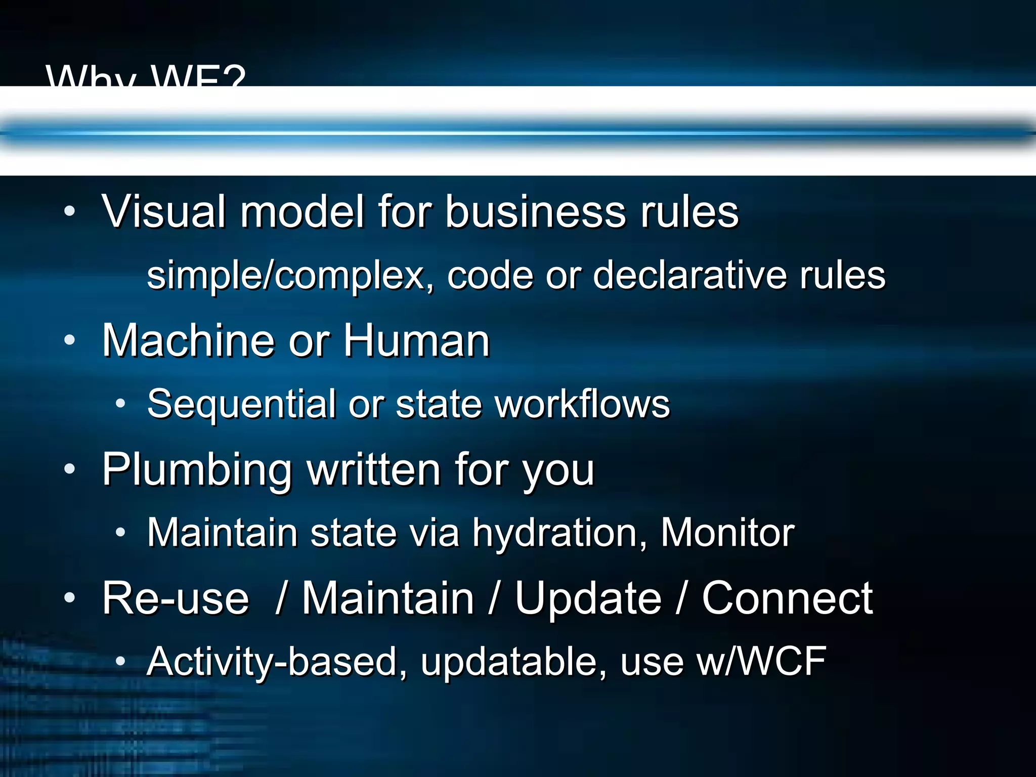 Why WF? Visual model for business rules simple/complex, code or declarative rules Machine or Human Sequential or state workflows Plumbing written for you Maintain state via hydration, Monitor Re-use  / Maintain / Update / Connect Activity-based, updatable, use w/WCF 