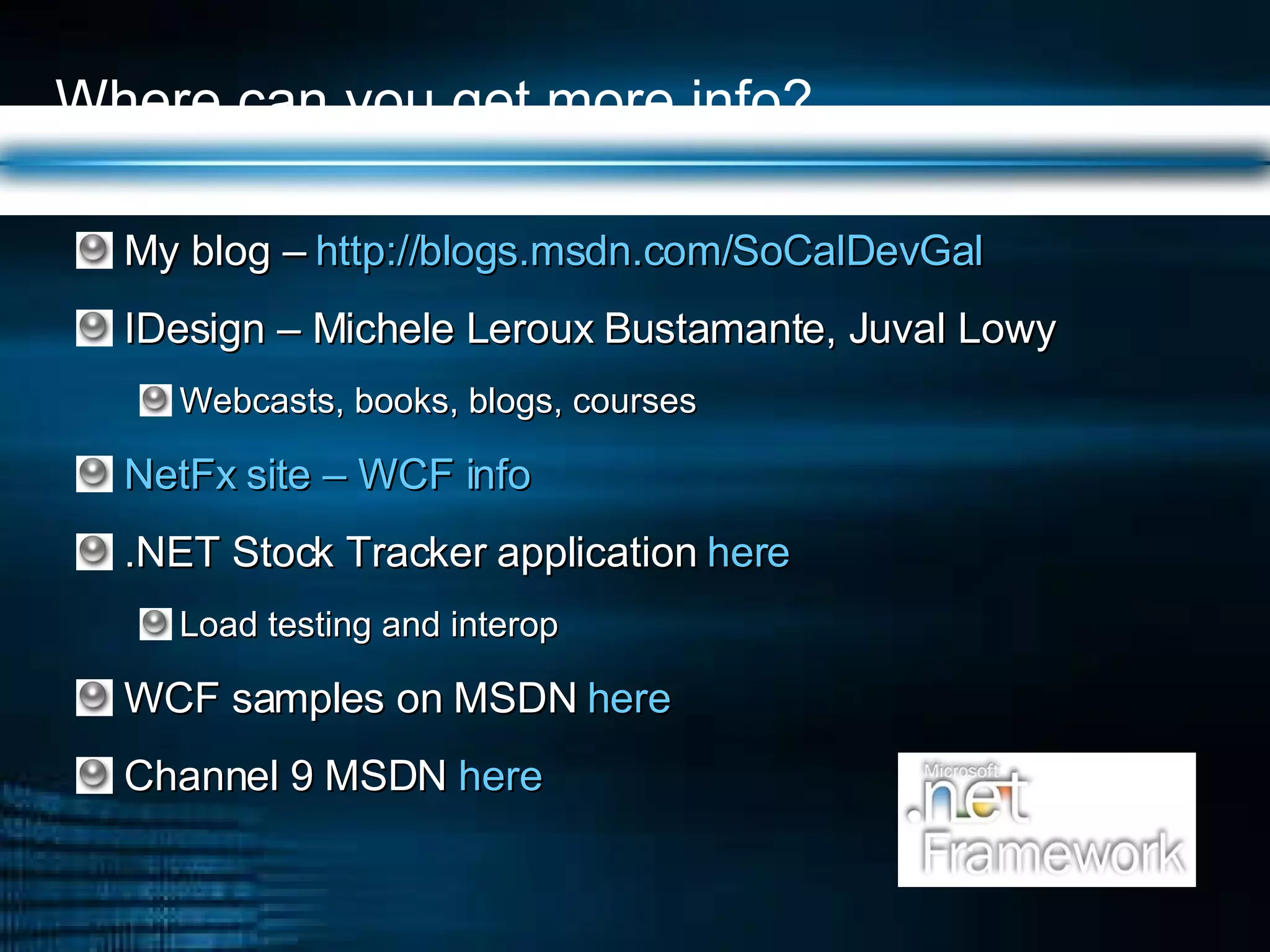 Where can you get more info? My blog –  http://blogs.msdn.com/SoCalDevGal   IDesign – Michele Leroux Bustamante, Juval Lowy Webcasts, books, blogs, courses NetFx site – WCF info .NET Stock Tracker application  here  Load testing and interop WCF samples on MSDN  here  Channel 9 MSDN  here  
