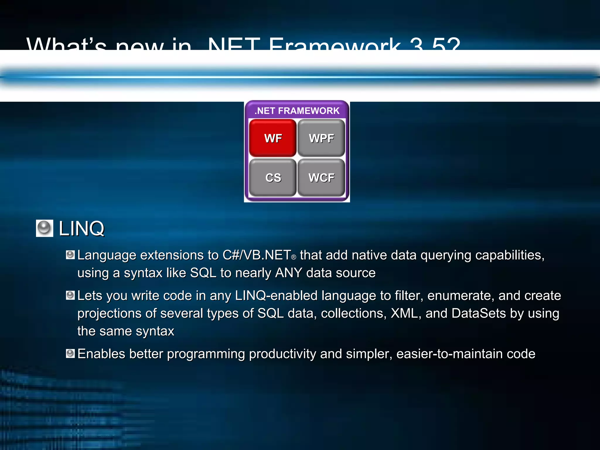 What’s new in .NET Framework 3.5? LINQ Language extensions to C#/VB.NET ®  that add native data querying capabilities, using a syntax like SQL to nearly ANY data source Lets you write code in any LINQ-enabled language to filter, enumerate, and create projections of several types of SQL data, collections, XML, and DataSets by using the same syntax Enables better programming productivity and simpler, easier-to-maintain code .NET FRAMEWORK WPF WF WCF CS 