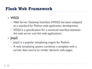 Flask Web Framework
12
 WSGI
 Web Server Gateway Interface (WSGI) has been adopted
as a standard for Python web application development.
 WSGI is a specification for a universal interface between
the web server and the web applications.
 Jinja2
 Jinja2 is a popular templating engine for Python.
 A web templating system combines a template with a
certain data source to render dynamic web pages.
 