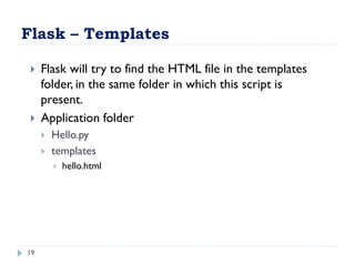 Flask – Templates
19
 Flask will try to find the HTML file in the templates
folder, in the same folder in which this script is
present.
 Application folder
 Hello.py
 templates
 hello.html
 