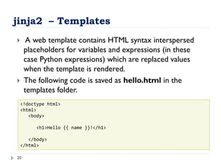 jinja2 – Templates
20
 A web template contains HTML syntax interspersed
placeholders for variables and expressions (in these
case Python expressions) which are replaced values
when the template is rendered.
 The following code is saved as hello.html in the
templates folder.
<!doctype html>
<html>
<body>
<h1>Hello {{ name }}!</h1>
</body>
</html>
 
