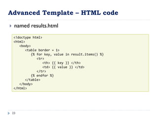Advanced Template – HTML code
23
 named results.html
<!doctype html>
<html>
<body>
<table border = 1>
{% for key, value in result.items() %}
<tr>
<th> {{ key }} </th>
<td> {{ value }} </td>
</tr>
{% endfor %}
</table>
</body>
</html>
 
