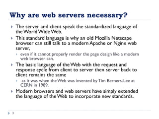 Why are web servers necessary?
3
 The server and client speak the standardized language of
the World WideWeb.
 This standard language is why an old Mozilla Netscape
browser can still talk to a modern Apache or Nginx web
server,
 even if it cannot properly render the page design like a modern
web browser can.
 The basic language of the Web with the request and
response cycle from client to server then server back to
client remains the same
 as it was when theWeb was invented by Tim Berners-Lee at
CERN in 1989.
 Modern browsers and web servers have simply extended
the language of the Web to incorporate new standards.
 
