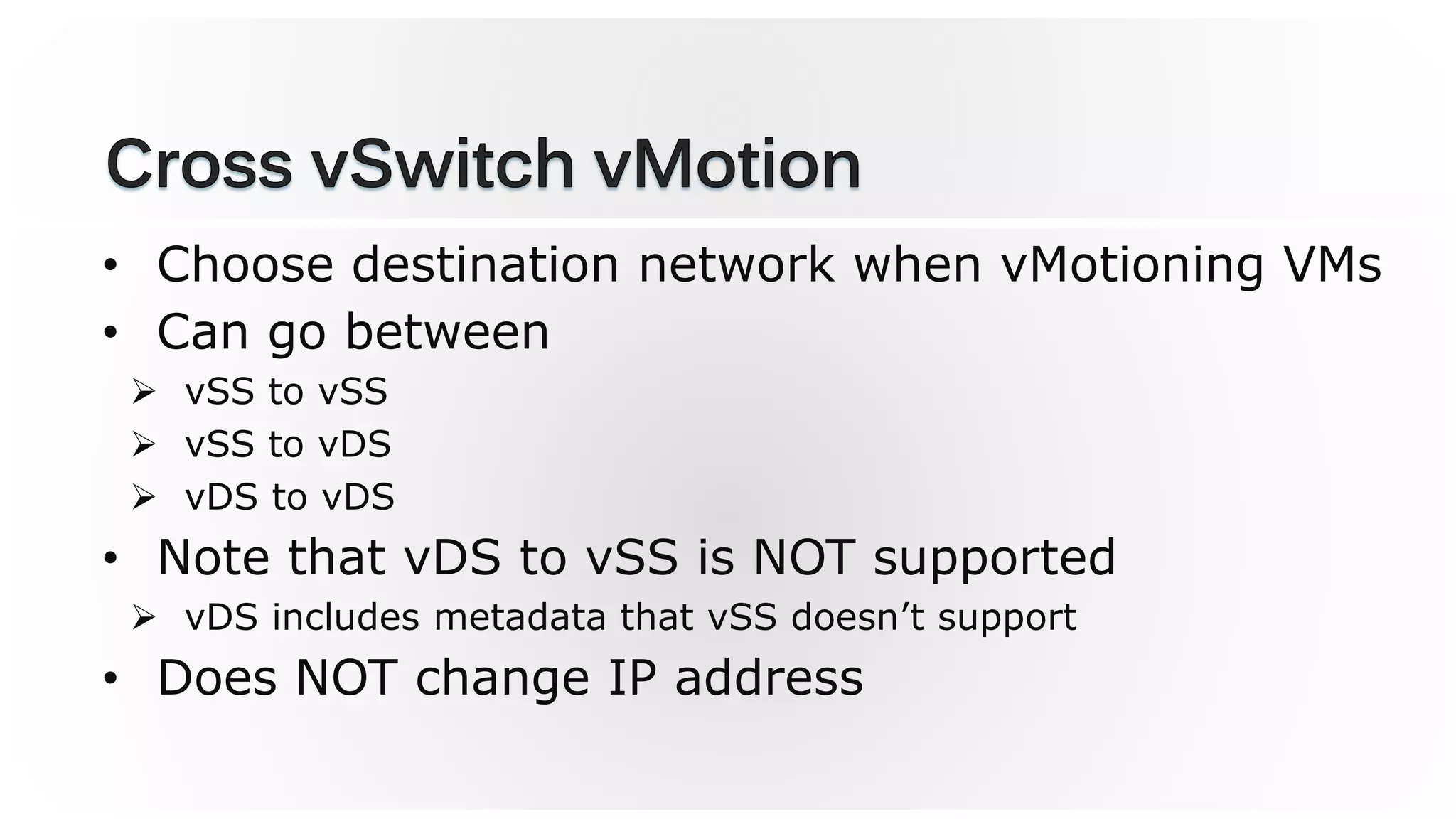 • Choose destination network when vMotioning VMs
• Can go between
 vSS to vSS
 vSS to vDS
 vDS to vDS
• Note that vDS to vSS is NOT supported
 vDS includes metadata that vSS doesn’t support
• Does NOT change IP address
 