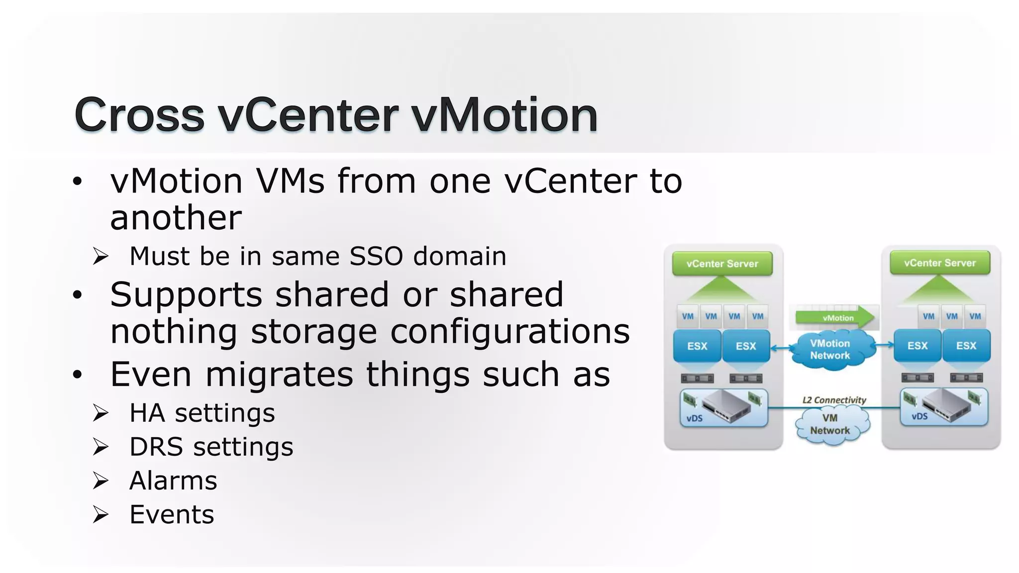 • vMotion VMs from one vCenter to
another
 Must be in same SSO domain
• Supports shared or shared
nothing storage configurations
• Even migrates things such as
 HA settings
 DRS settings
 Alarms
 Events
 