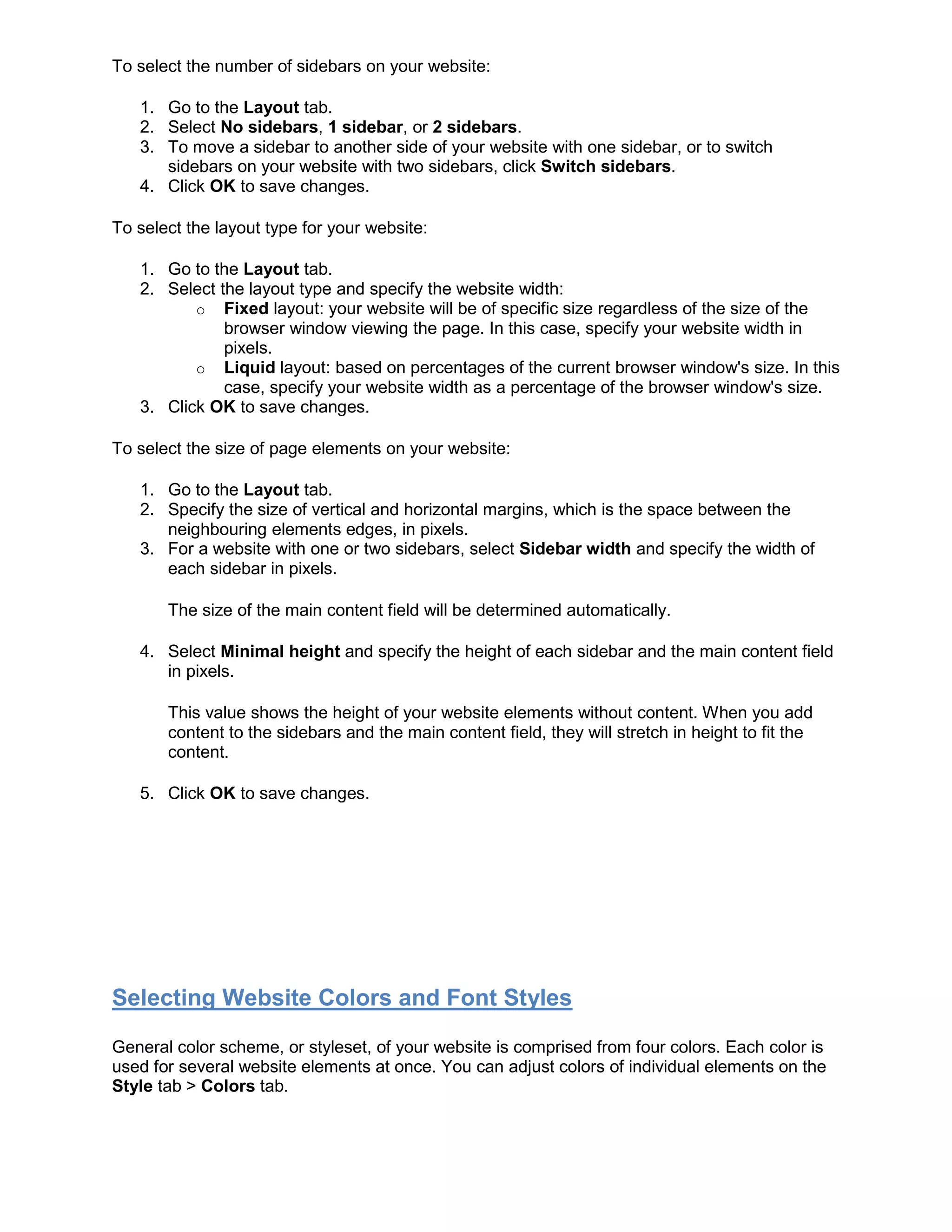To select the number of sidebars on your website:
1. Go to the Layout tab.
2. Select No sidebars, 1 sidebar, or 2 sidebars.
3. To move a sidebar to another side of your website with one sidebar, or to switch
sidebars on your website with two sidebars, click Switch sidebars.
4. Click OK to save changes.
To select the layout type for your website:
1. Go to the Layout tab.
2. Select the layout type and specify the website width:
o Fixed layout: your website will be of specific size regardless of the size of the
browser window viewing the page. In this case, specify your website width in
pixels.
o Liquid layout: based on percentages of the current browser window's size. In this
case, specify your website width as a percentage of the browser window's size.
3. Click OK to save changes.
To select the size of page elements on your website:
1. Go to the Layout tab.
2. Specify the size of vertical and horizontal margins, which is the space between the
neighbouring elements edges, in pixels.
3. For a website with one or two sidebars, select Sidebar width and specify the width of
each sidebar in pixels.
The size of the main content field will be determined automatically.
4. Select Minimal height and specify the height of each sidebar and the main content field
in pixels.
This value shows the height of your website elements without content. When you add
content to the sidebars and the main content field, they will stretch in height to fit the
content.
5. Click OK to save changes.
Selecting Website Colors and Font Styles
General color scheme, or styleset, of your website is comprised from four colors. Each color is
used for several website elements at once. You can adjust colors of individual elements on the
Style tab > Colors tab.
 