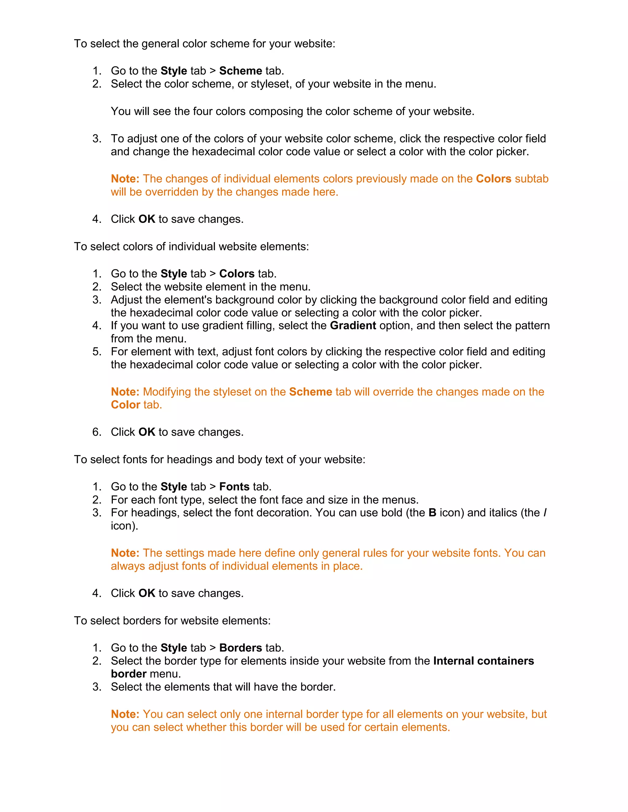 To select the general color scheme for your website:
1. Go to the Style tab > Scheme tab.
2. Select the color scheme, or styleset, of your website in the menu.
You will see the four colors composing the color scheme of your website.
3. To adjust one of the colors of your website color scheme, click the respective color field
and change the hexadecimal color code value or select a color with the color picker.
Note: The changes of individual elements colors previously made on the Colors subtab
will be overridden by the changes made here.
4. Click OK to save changes.
To select colors of individual website elements:
1. Go to the Style tab > Colors tab.
2. Select the website element in the menu.
3. Adjust the element's background color by clicking the background color field and editing
the hexadecimal color code value or selecting a color with the color picker.
4. If you want to use gradient filling, select the Gradient option, and then select the pattern
from the menu.
5. For element with text, adjust font colors by clicking the respective color field and editing
the hexadecimal color code value or selecting a color with the color picker.
Note: Modifying the styleset on the Scheme tab will override the changes made on the
Color tab.
6. Click OK to save changes.
To select fonts for headings and body text of your website:
1. Go to the Style tab > Fonts tab.
2. For each font type, select the font face and size in the menus.
3. For headings, select the font decoration. You can use bold (the B icon) and italics (the I
icon).
Note: The settings made here define only general rules for your website fonts. You can
always adjust fonts of individual elements in place.
4. Click OK to save changes.
To select borders for website elements:
1. Go to the Style tab > Borders tab.
2. Select the border type for elements inside your website from the Internal containers
border menu.
3. Select the elements that will have the border.
Note: You can select only one internal border type for all elements on your website, but
you can select whether this border will be used for certain elements.
 