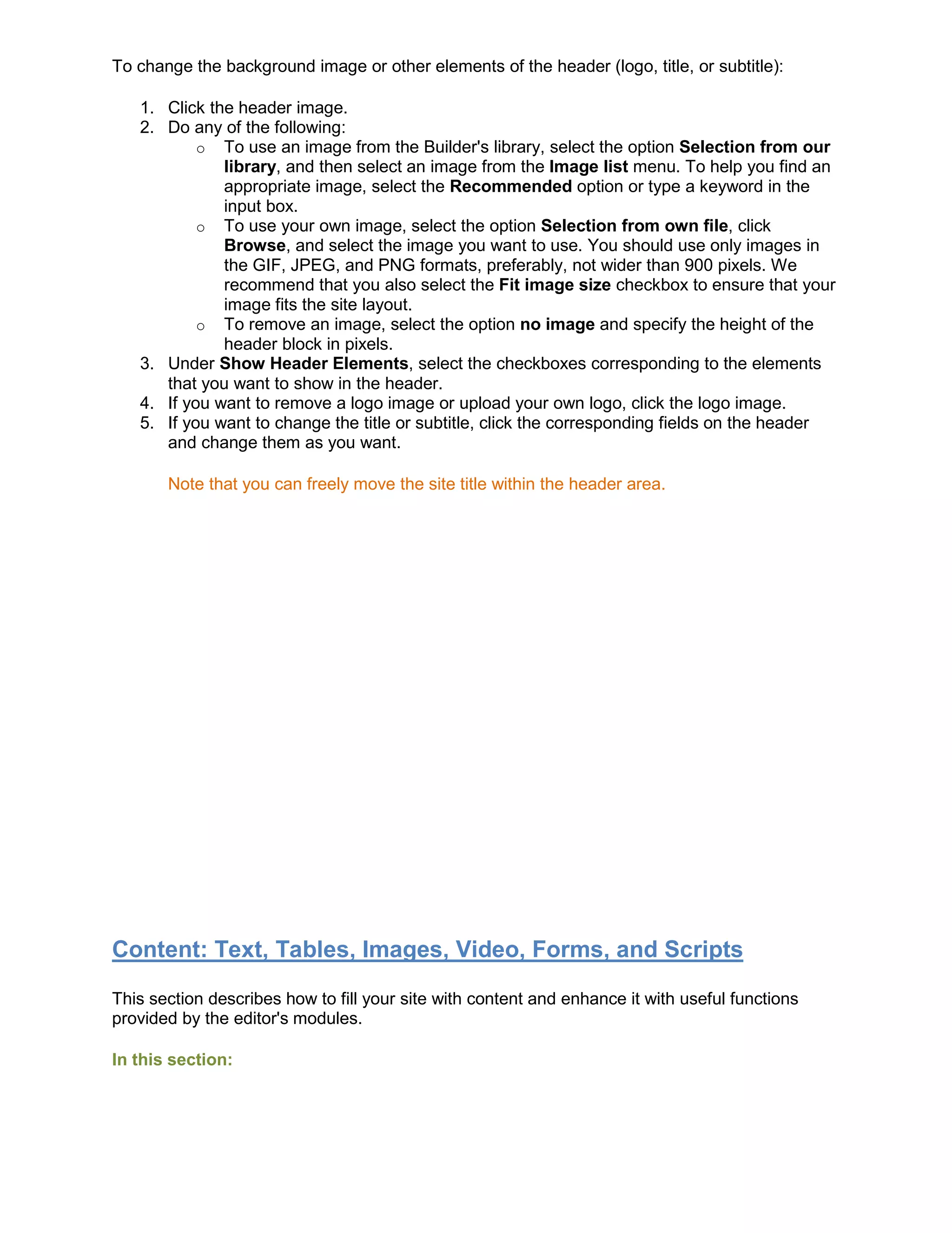 To change the background image or other elements of the header (logo, title, or subtitle):
1. Click the header image.
2. Do any of the following:
o To use an image from the Builder's library, select the option Selection from our
library, and then select an image from the Image list menu. To help you find an
appropriate image, select the Recommended option or type a keyword in the
input box.
o To use your own image, select the option Selection from own file, click
Browse, and select the image you want to use. You should use only images in
the GIF, JPEG, and PNG formats, preferably, not wider than 900 pixels. We
recommend that you also select the Fit image size checkbox to ensure that your
image fits the site layout.
o To remove an image, select the option no image and specify the height of the
header block in pixels.
3. Under Show Header Elements, select the checkboxes corresponding to the elements
that you want to show in the header.
4. If you want to remove a logo image or upload your own logo, click the logo image.
5. If you want to change the title or subtitle, click the corresponding fields on the header
and change them as you want.
Note that you can freely move the site title within the header area.
Content: Text, Tables, Images, Video, Forms, and Scripts
This section describes how to fill your site with content and enhance it with useful functions
provided by the editor's modules.
In this section:
 