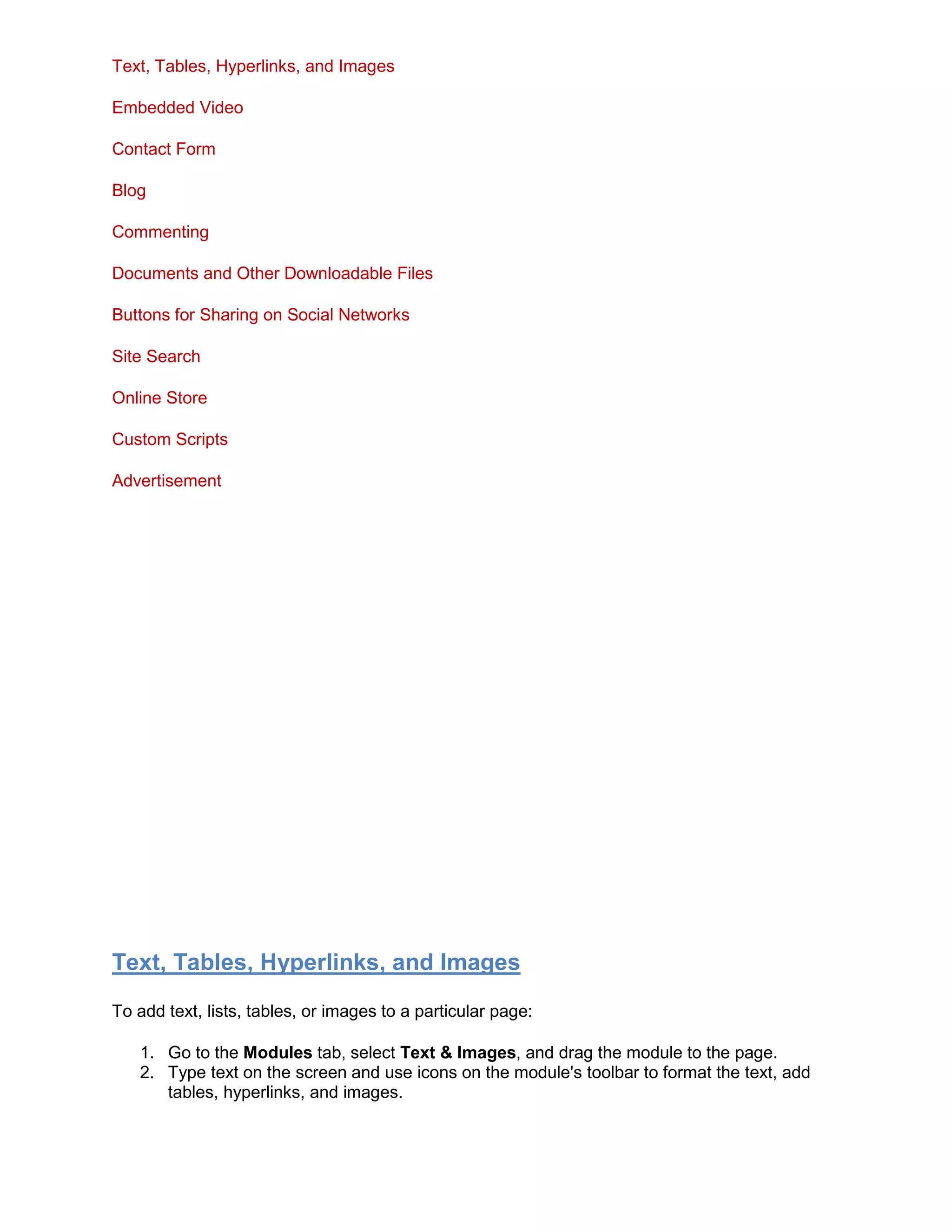 Text, Tables, Hyperlinks, and Images
Embedded Video
Contact Form
Blog
Commenting
Documents and Other Downloadable Files
Buttons for Sharing on Social Networks
Site Search
Online Store
Custom Scripts
Advertisement
Text, Tables, Hyperlinks, and Images
To add text, lists, tables, or images to a particular page:
1. Go to the Modules tab, select Text & Images, and drag the module to the page.
2. Type text on the screen and use icons on the module's toolbar to format the text, add
tables, hyperlinks, and images.
 