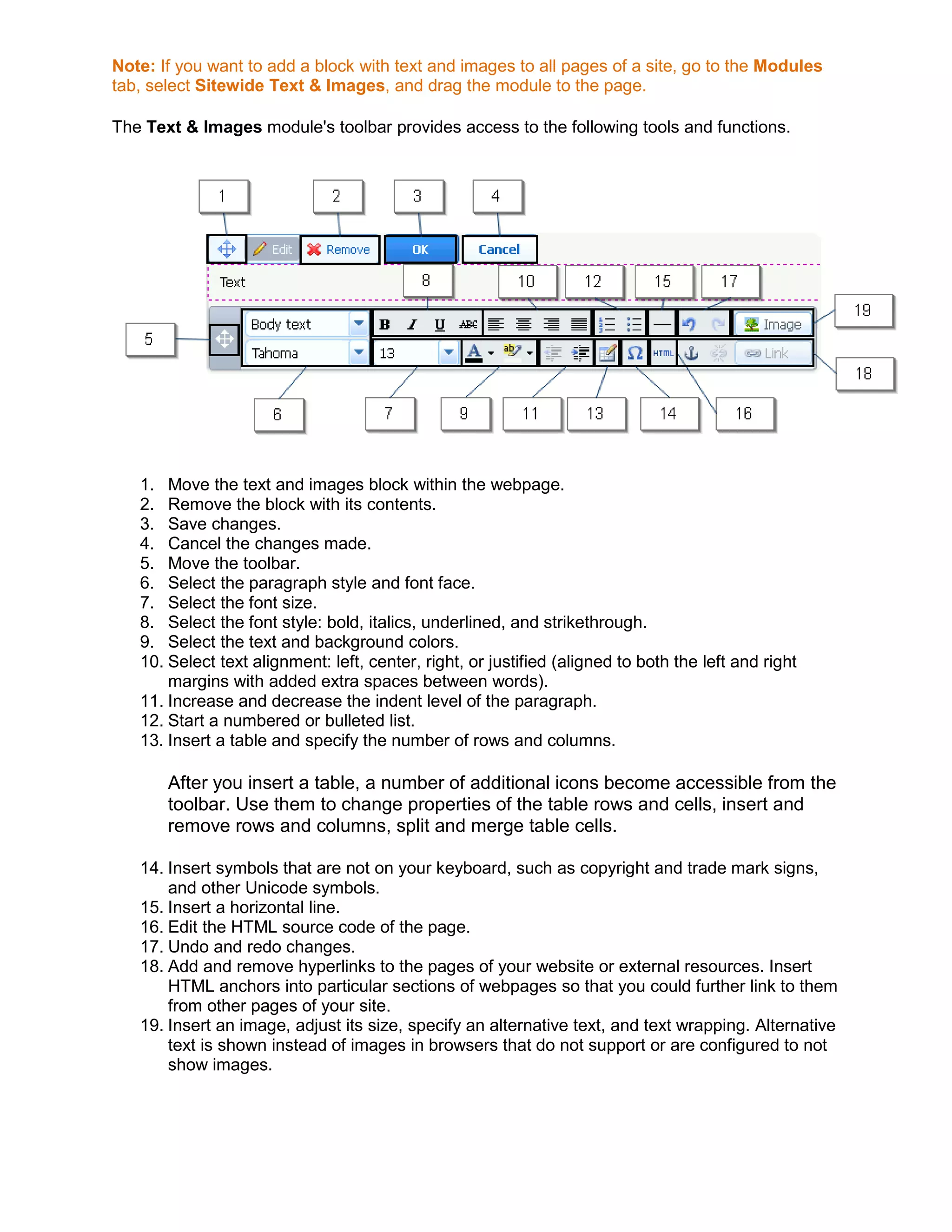 Note: If you want to add a block with text and images to all pages of a site, go to the Modules
tab, select Sitewide Text & Images, and drag the module to the page.
The Text & Images module's toolbar provides access to the following tools and functions.
1. Move the text and images block within the webpage.
2. Remove the block with its contents.
3. Save changes.
4. Cancel the changes made.
5. Move the toolbar.
6. Select the paragraph style and font face.
7. Select the font size.
8. Select the font style: bold, italics, underlined, and strikethrough.
9. Select the text and background colors.
10. Select text alignment: left, center, right, or justified (aligned to both the left and right
margins with added extra spaces between words).
11. Increase and decrease the indent level of the paragraph.
12. Start a numbered or bulleted list.
13. Insert a table and specify the number of rows and columns.
After you insert a table, a number of additional icons become accessible from the
toolbar. Use them to change properties of the table rows and cells, insert and
remove rows and columns, split and merge table cells.
14. Insert symbols that are not on your keyboard, such as copyright and trade mark signs,
and other Unicode symbols.
15. Insert a horizontal line.
16. Edit the HTML source code of the page.
17. Undo and redo changes.
18. Add and remove hyperlinks to the pages of your website or external resources. Insert
HTML anchors into particular sections of webpages so that you could further link to them
from other pages of your site.
19. Insert an image, adjust its size, specify an alternative text, and text wrapping. Alternative
text is shown instead of images in browsers that do not support or are configured to not
show images.
 