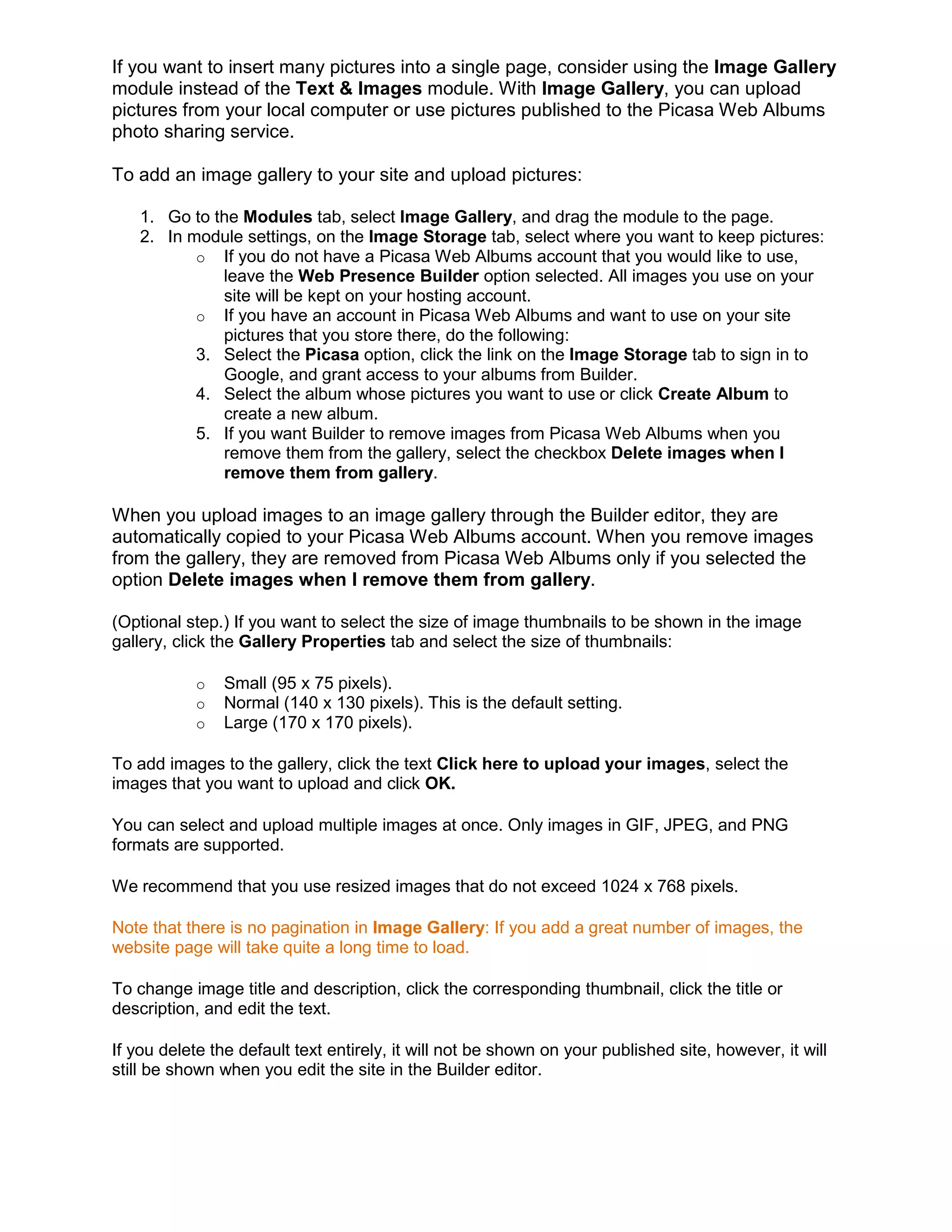 If you want to insert many pictures into a single page, consider using the Image Gallery
module instead of the Text & Images module. With Image Gallery, you can upload
pictures from your local computer or use pictures published to the Picasa Web Albums
photo sharing service.
To add an image gallery to your site and upload pictures:
1. Go to the Modules tab, select Image Gallery, and drag the module to the page.
2. In module settings, on the Image Storage tab, select where you want to keep pictures:
o If you do not have a Picasa Web Albums account that you would like to use,
leave the Web Presence Builder option selected. All images you use on your
site will be kept on your hosting account.
o If you have an account in Picasa Web Albums and want to use on your site
pictures that you store there, do the following:
3. Select the Picasa option, click the link on the Image Storage tab to sign in to
Google, and grant access to your albums from Builder.
4. Select the album whose pictures you want to use or click Create Album to
create a new album.
5. If you want Builder to remove images from Picasa Web Albums when you
remove them from the gallery, select the checkbox Delete images when I
remove them from gallery.
When you upload images to an image gallery through the Builder editor, they are
automatically copied to your Picasa Web Albums account. When you remove images
from the gallery, they are removed from Picasa Web Albums only if you selected the
option Delete images when I remove them from gallery.
(Optional step.) If you want to select the size of image thumbnails to be shown in the image
gallery, click the Gallery Properties tab and select the size of thumbnails:
o Small (95 x 75 pixels).
o Normal (140 x 130 pixels). This is the default setting.
o Large (170 x 170 pixels).
To add images to the gallery, click the text Click here to upload your images, select the
images that you want to upload and click OK.
You can select and upload multiple images at once. Only images in GIF, JPEG, and PNG
formats are supported.
We recommend that you use resized images that do not exceed 1024 x 768 pixels.
Note that there is no pagination in Image Gallery: If you add a great number of images, the
website page will take quite a long time to load.
To change image title and description, click the corresponding thumbnail, click the title or
description, and edit the text.
If you delete the default text entirely, it will not be shown on your published site, however, it will
still be shown when you edit the site in the Builder editor.
 