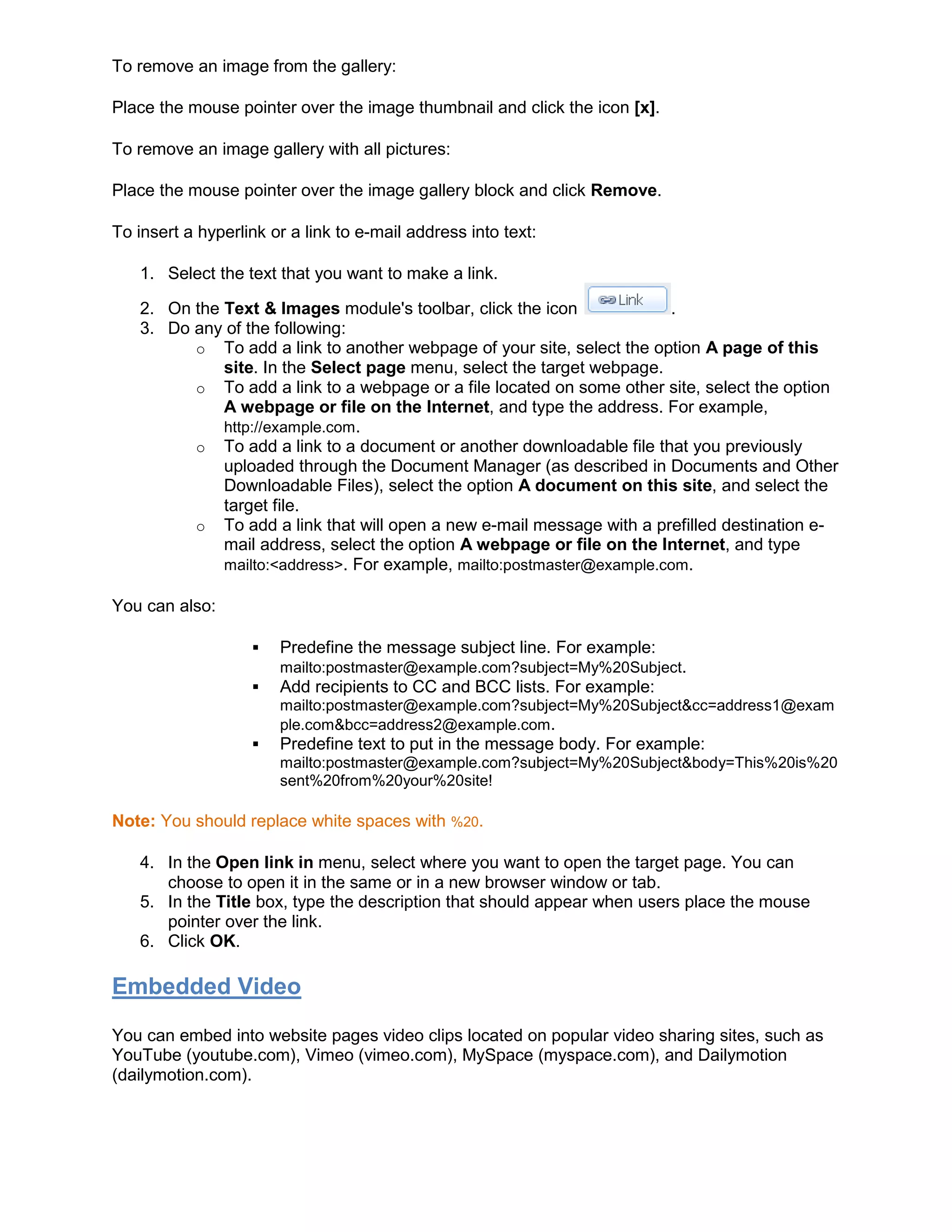 To remove an image from the gallery:
Place the mouse pointer over the image thumbnail and click the icon [x].
To remove an image gallery with all pictures:
Place the mouse pointer over the image gallery block and click Remove.
To insert a hyperlink or a link to e-mail address into text:
1. Select the text that you want to make a link.
2. On the Text & Images module's toolbar, click the icon .
3. Do any of the following:
o To add a link to another webpage of your site, select the option A page of this
site. In the Select page menu, select the target webpage.
o To add a link to a webpage or a file located on some other site, select the option
A webpage or file on the Internet, and type the address. For example,
http://example.com.
o To add a link to a document or another downloadable file that you previously
uploaded through the Document Manager (as described in Documents and Other
Downloadable Files), select the option A document on this site, and select the
target file.
o To add a link that will open a new e-mail message with a prefilled destination e-
mail address, select the option A webpage or file on the Internet, and type
mailto:<address>. For example, mailto:postmaster@example.com.
You can also:
 Predefine the message subject line. For example:
mailto:postmaster@example.com?subject=My%20Subject.
 Add recipients to CC and BCC lists. For example:
mailto:postmaster@example.com?subject=My%20Subject&cc=address1@exam
ple.com&bcc=address2@example.com.
 Predefine text to put in the message body. For example:
mailto:postmaster@example.com?subject=My%20Subject&body=This%20is%20
sent%20from%20your%20site!
Note: You should replace white spaces with %20.
4. In the Open link in menu, select where you want to open the target page. You can
choose to open it in the same or in a new browser window or tab.
5. In the Title box, type the description that should appear when users place the mouse
pointer over the link.
6. Click OK.
Embedded Video
You can embed into website pages video clips located on popular video sharing sites, such as
YouTube (youtube.com), Vimeo (vimeo.com), MySpace (myspace.com), and Dailymotion
(dailymotion.com).
 