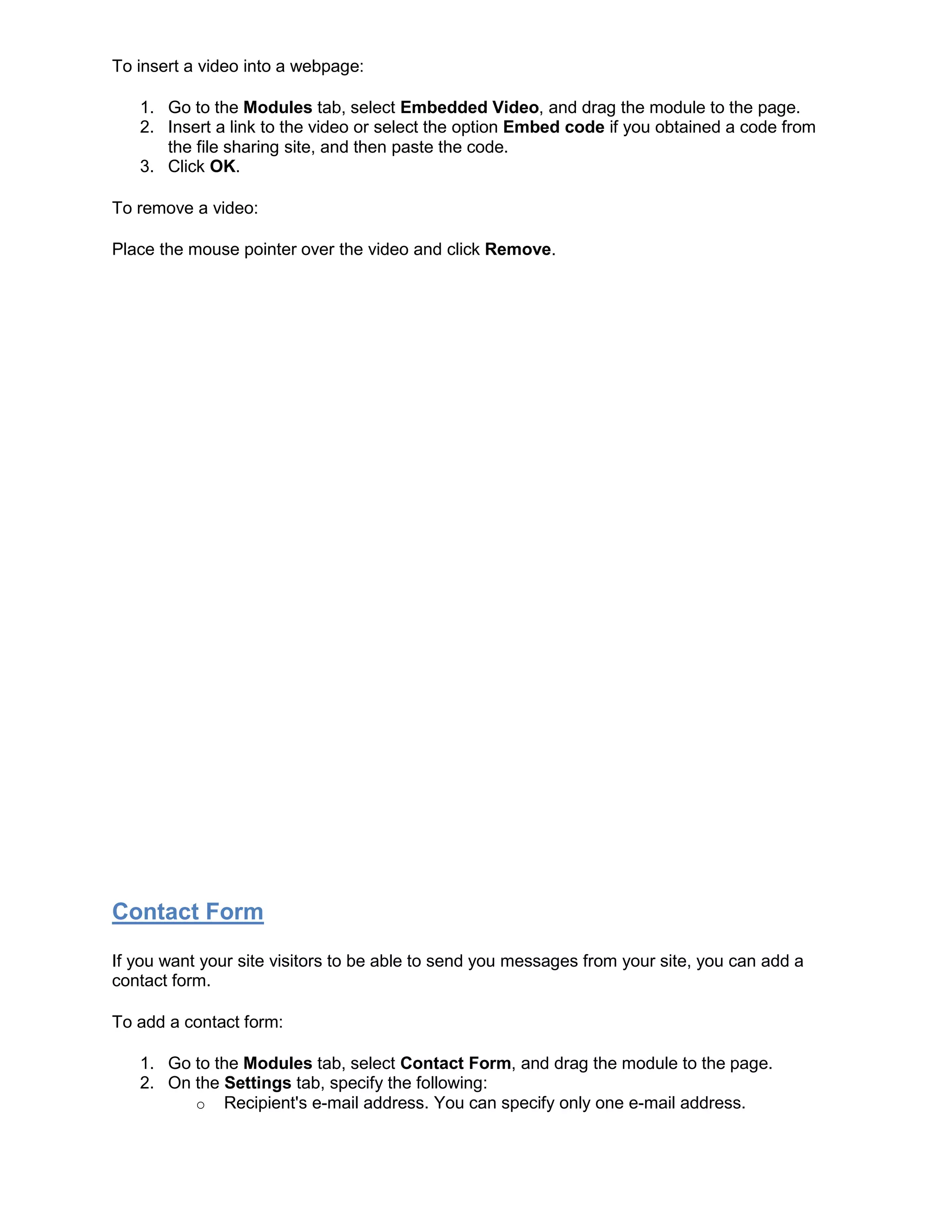 To insert a video into a webpage:
1. Go to the Modules tab, select Embedded Video, and drag the module to the page.
2. Insert a link to the video or select the option Embed code if you obtained a code from
the file sharing site, and then paste the code.
3. Click OK.
To remove a video:
Place the mouse pointer over the video and click Remove.
Contact Form
If you want your site visitors to be able to send you messages from your site, you can add a
contact form.
To add a contact form:
1. Go to the Modules tab, select Contact Form, and drag the module to the page.
2. On the Settings tab, specify the following:
o Recipient's e-mail address. You can specify only one e-mail address.
 