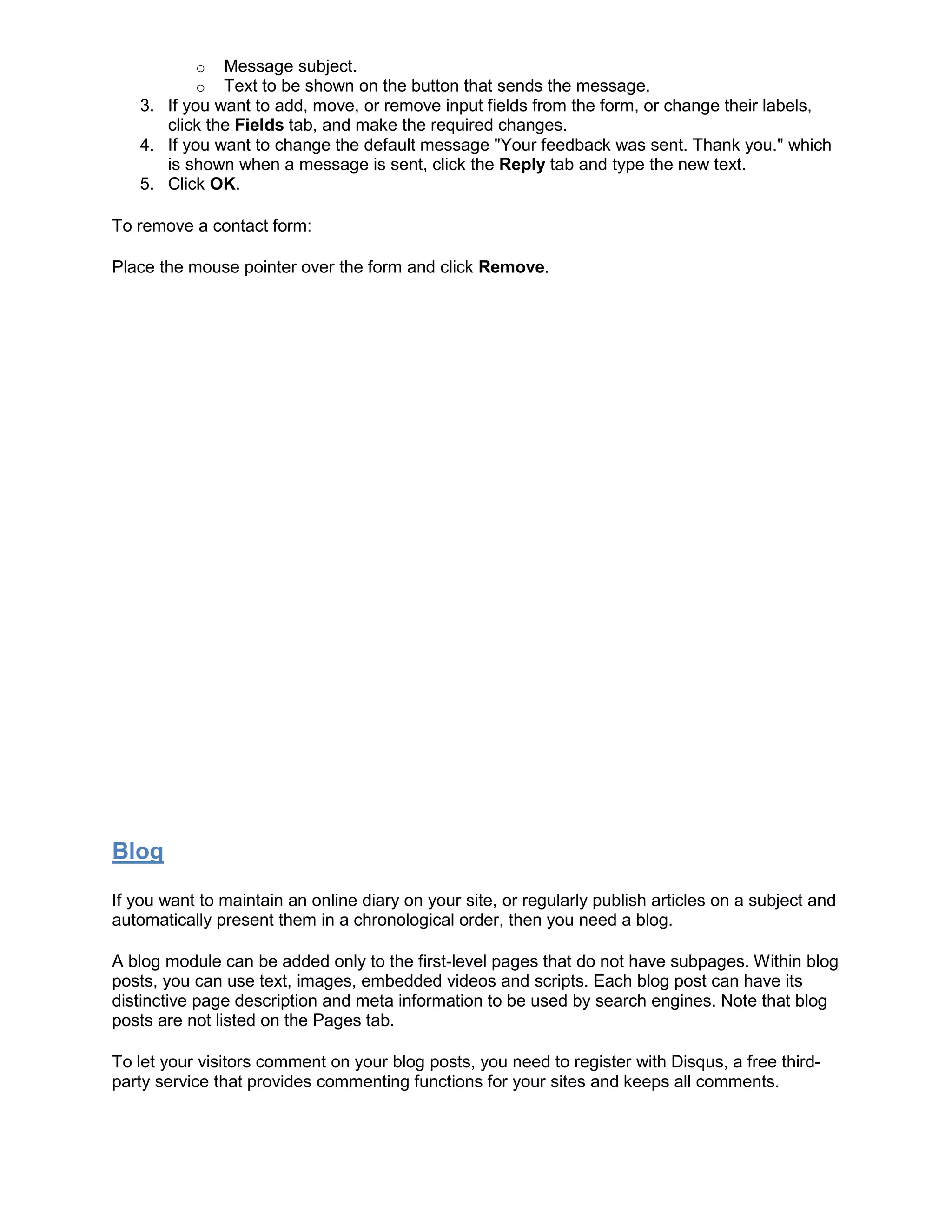 o Message subject.
o Text to be shown on the button that sends the message.
3. If you want to add, move, or remove input fields from the form, or change their labels,
click the Fields tab, and make the required changes.
4. If you want to change the default message "Your feedback was sent. Thank you." which
is shown when a message is sent, click the Reply tab and type the new text.
5. Click OK.
To remove a contact form:
Place the mouse pointer over the form and click Remove.
Blog
If you want to maintain an online diary on your site, or regularly publish articles on a subject and
automatically present them in a chronological order, then you need a blog.
A blog module can be added only to the first-level pages that do not have subpages. Within blog
posts, you can use text, images, embedded videos and scripts. Each blog post can have its
distinctive page description and meta information to be used by search engines. Note that blog
posts are not listed on the Pages tab.
To let your visitors comment on your blog posts, you need to register with Disqus, a free third-
party service that provides commenting functions for your sites and keeps all comments.
 