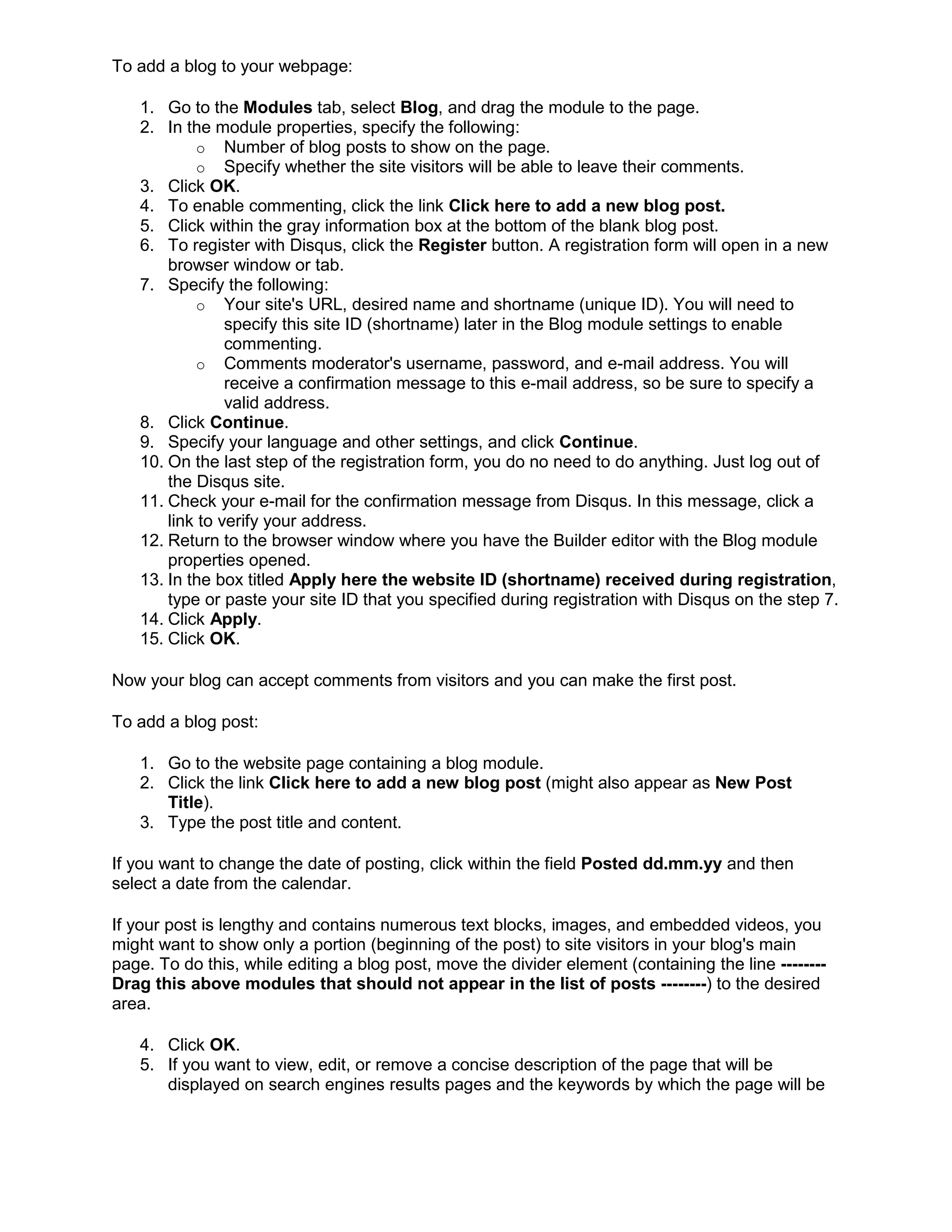 To add a blog to your webpage:
1. Go to the Modules tab, select Blog, and drag the module to the page.
2. In the module properties, specify the following:
o Number of blog posts to show on the page.
o Specify whether the site visitors will be able to leave their comments.
3. Click OK.
4. To enable commenting, click the link Click here to add a new blog post.
5. Click within the gray information box at the bottom of the blank blog post.
6. To register with Disqus, click the Register button. A registration form will open in a new
browser window or tab.
7. Specify the following:
o Your site's URL, desired name and shortname (unique ID). You will need to
specify this site ID (shortname) later in the Blog module settings to enable
commenting.
o Comments moderator's username, password, and e-mail address. You will
receive a confirmation message to this e-mail address, so be sure to specify a
valid address.
8. Click Continue.
9. Specify your language and other settings, and click Continue.
10. On the last step of the registration form, you do no need to do anything. Just log out of
the Disqus site.
11. Check your e-mail for the confirmation message from Disqus. In this message, click a
link to verify your address.
12. Return to the browser window where you have the Builder editor with the Blog module
properties opened.
13. In the box titled Apply here the website ID (shortname) received during registration,
type or paste your site ID that you specified during registration with Disqus on the step 7.
14. Click Apply.
15. Click OK.
Now your blog can accept comments from visitors and you can make the first post.
To add a blog post:
1. Go to the website page containing a blog module.
2. Click the link Click here to add a new blog post (might also appear as New Post
Title).
3. Type the post title and content.
If you want to change the date of posting, click within the field Posted dd.mm.yy and then
select a date from the calendar.
If your post is lengthy and contains numerous text blocks, images, and embedded videos, you
might want to show only a portion (beginning of the post) to site visitors in your blog's main
page. To do this, while editing a blog post, move the divider element (containing the line --------
Drag this above modules that should not appear in the list of posts --------) to the desired
area.
4. Click OK.
5. If you want to view, edit, or remove a concise description of the page that will be
displayed on search engines results pages and the keywords by which the page will be
 