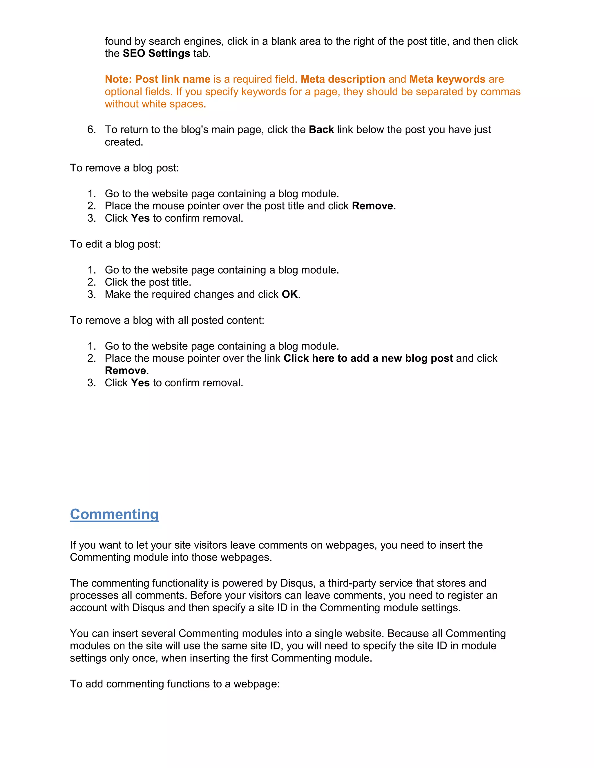 found by search engines, click in a blank area to the right of the post title, and then click
the SEO Settings tab.
Note: Post link name is a required field. Meta description and Meta keywords are
optional fields. If you specify keywords for a page, they should be separated by commas
without white spaces.
6. To return to the blog's main page, click the Back link below the post you have just
created.
To remove a blog post:
1. Go to the website page containing a blog module.
2. Place the mouse pointer over the post title and click Remove.
3. Click Yes to confirm removal.
To edit a blog post:
1. Go to the website page containing a blog module.
2. Click the post title.
3. Make the required changes and click OK.
To remove a blog with all posted content:
1. Go to the website page containing a blog module.
2. Place the mouse pointer over the link Click here to add a new blog post and click
Remove.
3. Click Yes to confirm removal.
Commenting
If you want to let your site visitors leave comments on webpages, you need to insert the
Commenting module into those webpages.
The commenting functionality is powered by Disqus, a third-party service that stores and
processes all comments. Before your visitors can leave comments, you need to register an
account with Disqus and then specify a site ID in the Commenting module settings.
You can insert several Commenting modules into a single website. Because all Commenting
modules on the site will use the same site ID, you will need to specify the site ID in module
settings only once, when inserting the first Commenting module.
To add commenting functions to a webpage:
 