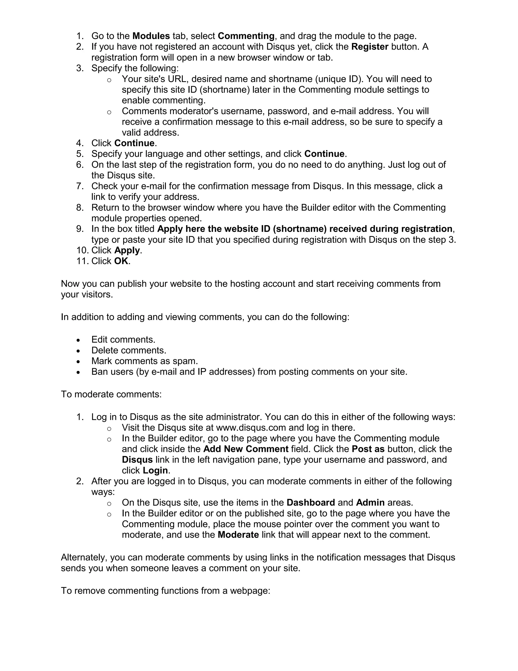 1. Go to the Modules tab, select Commenting, and drag the module to the page.
2. If you have not registered an account with Disqus yet, click the Register button. A
registration form will open in a new browser window or tab.
3. Specify the following:
o Your site's URL, desired name and shortname (unique ID). You will need to
specify this site ID (shortname) later in the Commenting module settings to
enable commenting.
o Comments moderator's username, password, and e-mail address. You will
receive a confirmation message to this e-mail address, so be sure to specify a
valid address.
4. Click Continue.
5. Specify your language and other settings, and click Continue.
6. On the last step of the registration form, you do no need to do anything. Just log out of
the Disqus site.
7. Check your e-mail for the confirmation message from Disqus. In this message, click a
link to verify your address.
8. Return to the browser window where you have the Builder editor with the Commenting
module properties opened.
9. In the box titled Apply here the website ID (shortname) received during registration,
type or paste your site ID that you specified during registration with Disqus on the step 3.
10. Click Apply.
11. Click OK.
Now you can publish your website to the hosting account and start receiving comments from
your visitors.
In addition to adding and viewing comments, you can do the following:
• Edit comments.
• Delete comments.
• Mark comments as spam.
• Ban users (by e-mail and IP addresses) from posting comments on your site.
To moderate comments:
1. Log in to Disqus as the site administrator. You can do this in either of the following ways:
o Visit the Disqus site at www.disqus.com and log in there.
o In the Builder editor, go to the page where you have the Commenting module
and click inside the Add New Comment field. Click the Post as button, click the
Disqus link in the left navigation pane, type your username and password, and
click Login.
2. After you are logged in to Disqus, you can moderate comments in either of the following
ways:
o On the Disqus site, use the items in the Dashboard and Admin areas.
o In the Builder editor or on the published site, go to the page where you have the
Commenting module, place the mouse pointer over the comment you want to
moderate, and use the Moderate link that will appear next to the comment.
Alternately, you can moderate comments by using links in the notification messages that Disqus
sends you when someone leaves a comment on your site.
To remove commenting functions from a webpage:
 