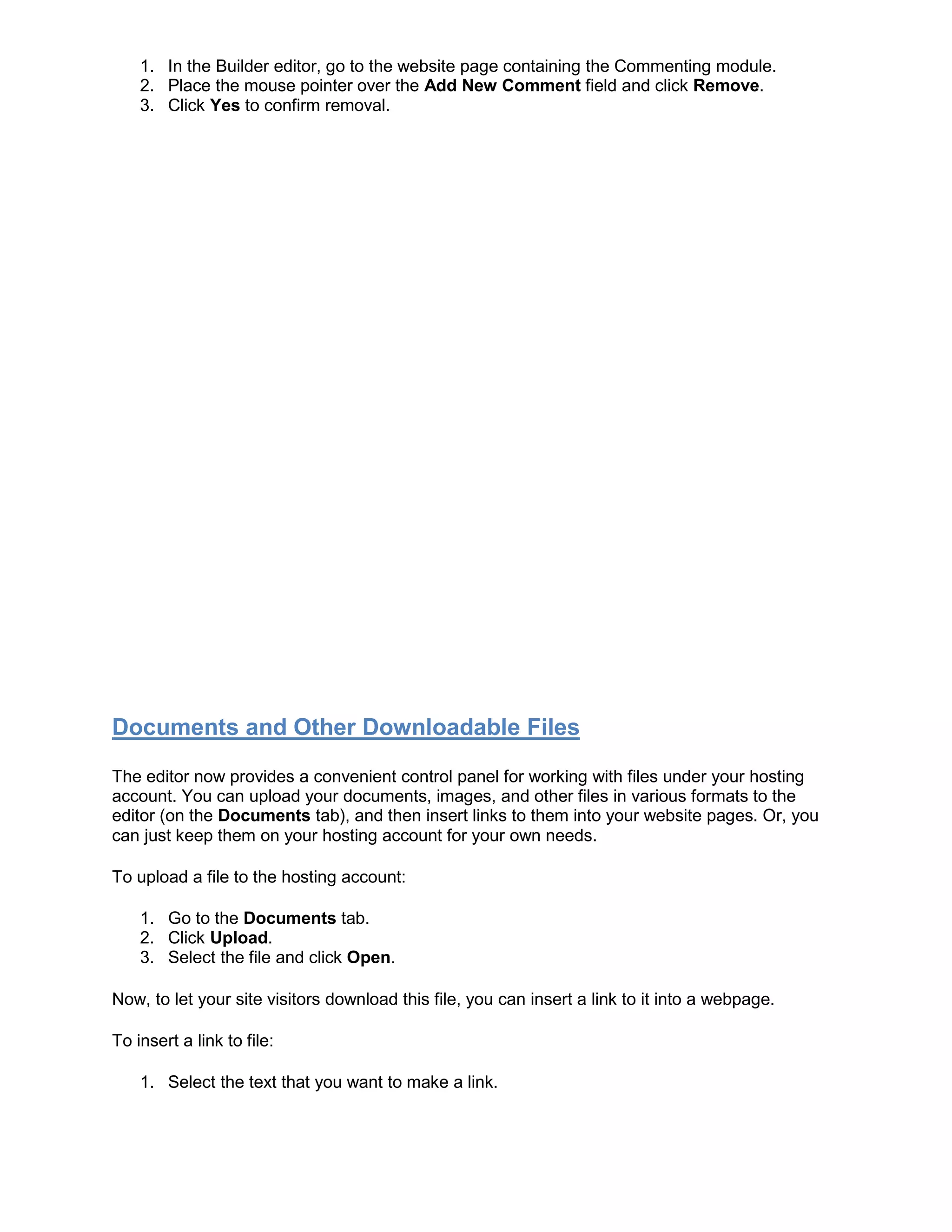 1. In the Builder editor, go to the website page containing the Commenting module.
2. Place the mouse pointer over the Add New Comment field and click Remove.
3. Click Yes to confirm removal.
Documents and Other Downloadable Files
The editor now provides a convenient control panel for working with files under your hosting
account. You can upload your documents, images, and other files in various formats to the
editor (on the Documents tab), and then insert links to them into your website pages. Or, you
can just keep them on your hosting account for your own needs.
To upload a file to the hosting account:
1. Go to the Documents tab.
2. Click Upload.
3. Select the file and click Open.
Now, to let your site visitors download this file, you can insert a link to it into a webpage.
To insert a link to file:
1. Select the text that you want to make a link.
 