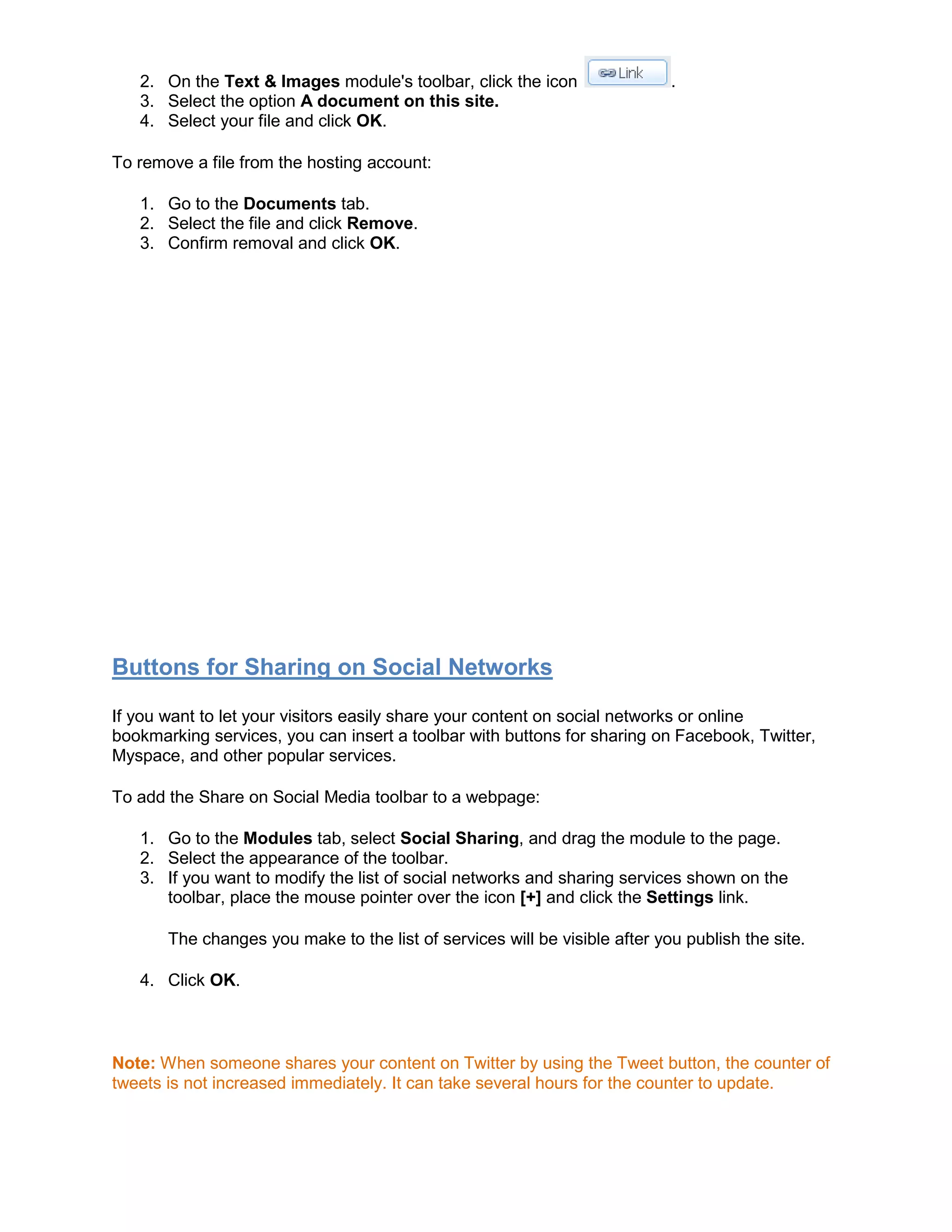 2. On the Text & Images module's toolbar, click the icon .
3. Select the option A document on this site.
4. Select your file and click OK.
To remove a file from the hosting account:
1. Go to the Documents tab.
2. Select the file and click Remove.
3. Confirm removal and click OK.
Buttons for Sharing on Social Networks
If you want to let your visitors easily share your content on social networks or online
bookmarking services, you can insert a toolbar with buttons for sharing on Facebook, Twitter,
Myspace, and other popular services.
To add the Share on Social Media toolbar to a webpage:
1. Go to the Modules tab, select Social Sharing, and drag the module to the page.
2. Select the appearance of the toolbar.
3. If you want to modify the list of social networks and sharing services shown on the
toolbar, place the mouse pointer over the icon [+] and click the Settings link.
The changes you make to the list of services will be visible after you publish the site.
4. Click OK.
Note: When someone shares your content on Twitter by using the Tweet button, the counter of
tweets is not increased immediately. It can take several hours for the counter to update.
 