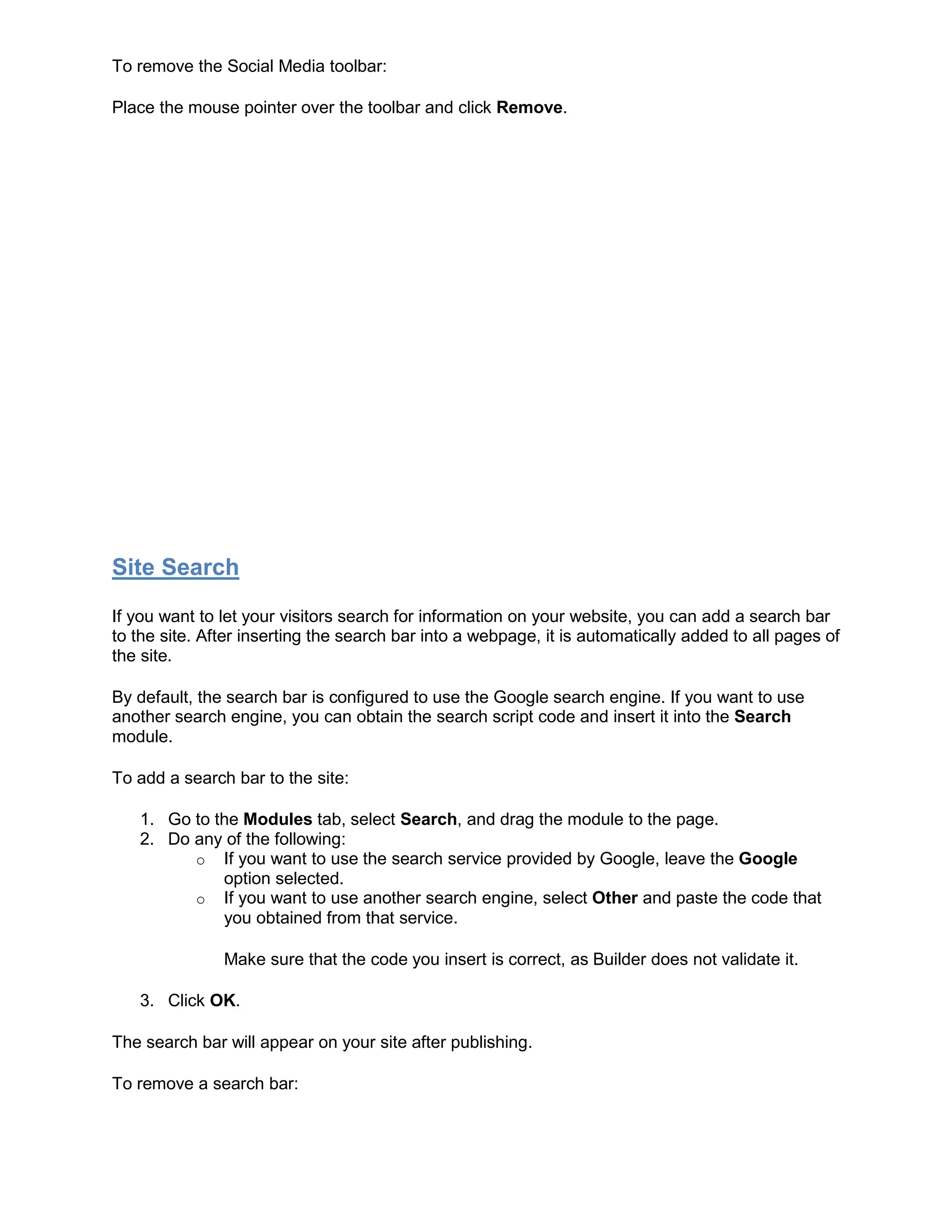 To remove the Social Media toolbar:
Place the mouse pointer over the toolbar and click Remove.
Site Search
If you want to let your visitors search for information on your website, you can add a search bar
to the site. After inserting the search bar into a webpage, it is automatically added to all pages of
the site.
By default, the search bar is configured to use the Google search engine. If you want to use
another search engine, you can obtain the search script code and insert it into the Search
module.
To add a search bar to the site:
1. Go to the Modules tab, select Search, and drag the module to the page.
2. Do any of the following:
o If you want to use the search service provided by Google, leave the Google
option selected.
o If you want to use another search engine, select Other and paste the code that
you obtained from that service.
Make sure that the code you insert is correct, as Builder does not validate it.
3. Click OK.
The search bar will appear on your site after publishing.
To remove a search bar:
 