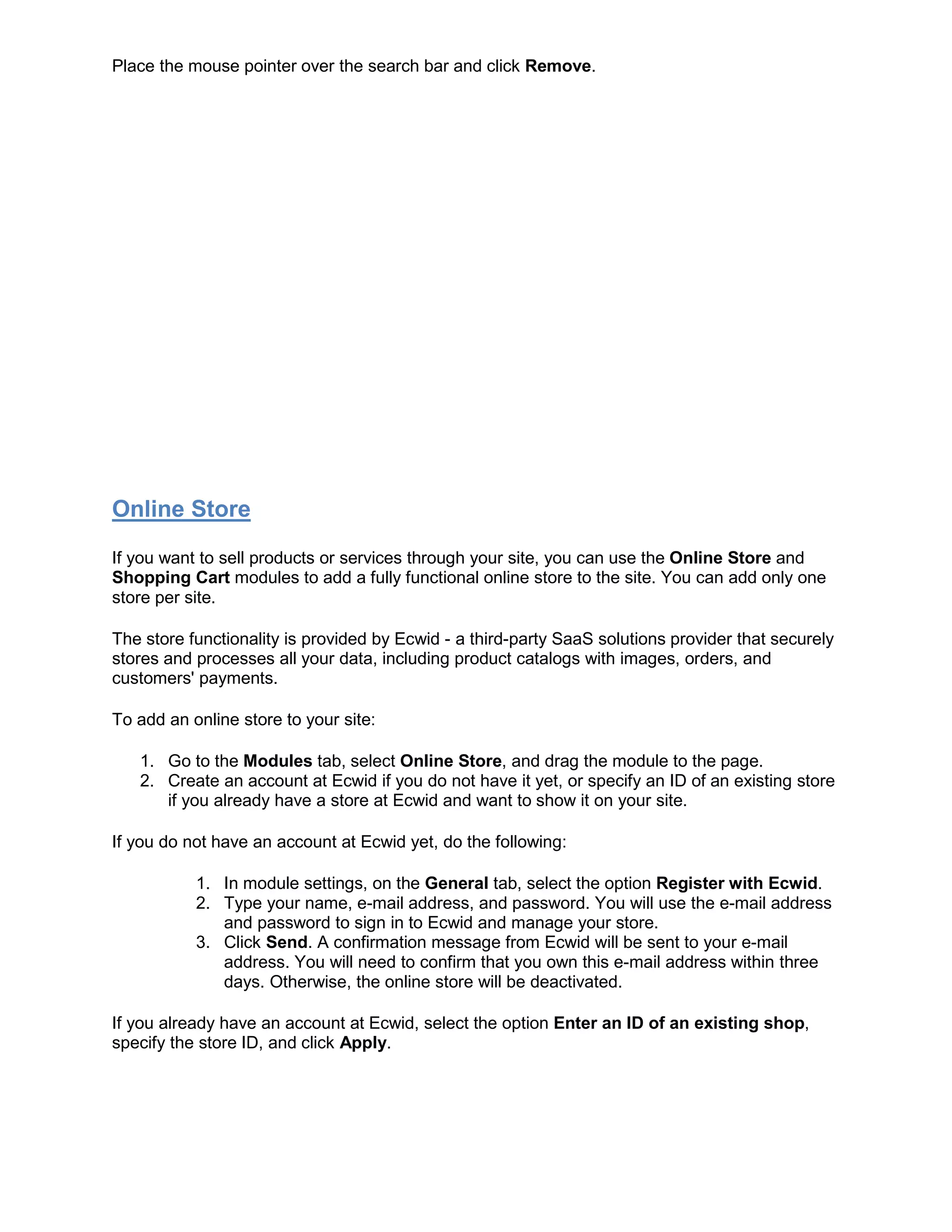 Place the mouse pointer over the search bar and click Remove.
Online Store
If you want to sell products or services through your site, you can use the Online Store and
Shopping Cart modules to add a fully functional online store to the site. You can add only one
store per site.
The store functionality is provided by Ecwid - a third-party SaaS solutions provider that securely
stores and processes all your data, including product catalogs with images, orders, and
customers' payments.
To add an online store to your site:
1. Go to the Modules tab, select Online Store, and drag the module to the page.
2. Create an account at Ecwid if you do not have it yet, or specify an ID of an existing store
if you already have a store at Ecwid and want to show it on your site.
If you do not have an account at Ecwid yet, do the following:
1. In module settings, on the General tab, select the option Register with Ecwid.
2. Type your name, e-mail address, and password. You will use the e-mail address
and password to sign in to Ecwid and manage your store.
3. Click Send. A confirmation message from Ecwid will be sent to your e-mail
address. You will need to confirm that you own this e-mail address within three
days. Otherwise, the online store will be deactivated.
If you already have an account at Ecwid, select the option Enter an ID of an existing shop,
specify the store ID, and click Apply.
 