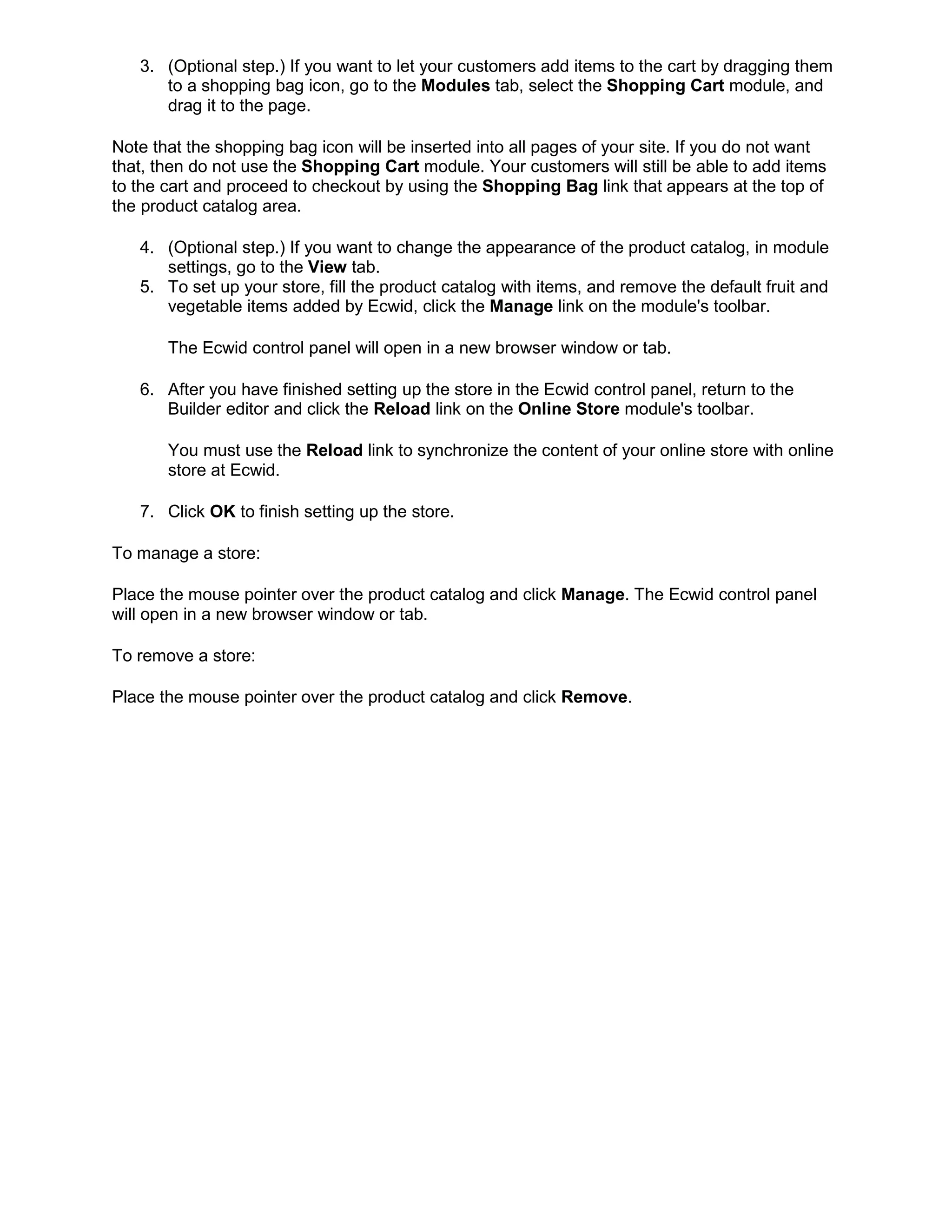 3. (Optional step.) If you want to let your customers add items to the cart by dragging them
to a shopping bag icon, go to the Modules tab, select the Shopping Cart module, and
drag it to the page.
Note that the shopping bag icon will be inserted into all pages of your site. If you do not want
that, then do not use the Shopping Cart module. Your customers will still be able to add items
to the cart and proceed to checkout by using the Shopping Bag link that appears at the top of
the product catalog area.
4. (Optional step.) If you want to change the appearance of the product catalog, in module
settings, go to the View tab.
5. To set up your store, fill the product catalog with items, and remove the default fruit and
vegetable items added by Ecwid, click the Manage link on the module's toolbar.
The Ecwid control panel will open in a new browser window or tab.
6. After you have finished setting up the store in the Ecwid control panel, return to the
Builder editor and click the Reload link on the Online Store module's toolbar.
You must use the Reload link to synchronize the content of your online store with online
store at Ecwid.
7. Click OK to finish setting up the store.
To manage a store:
Place the mouse pointer over the product catalog and click Manage. The Ecwid control panel
will open in a new browser window or tab.
To remove a store:
Place the mouse pointer over the product catalog and click Remove.
 