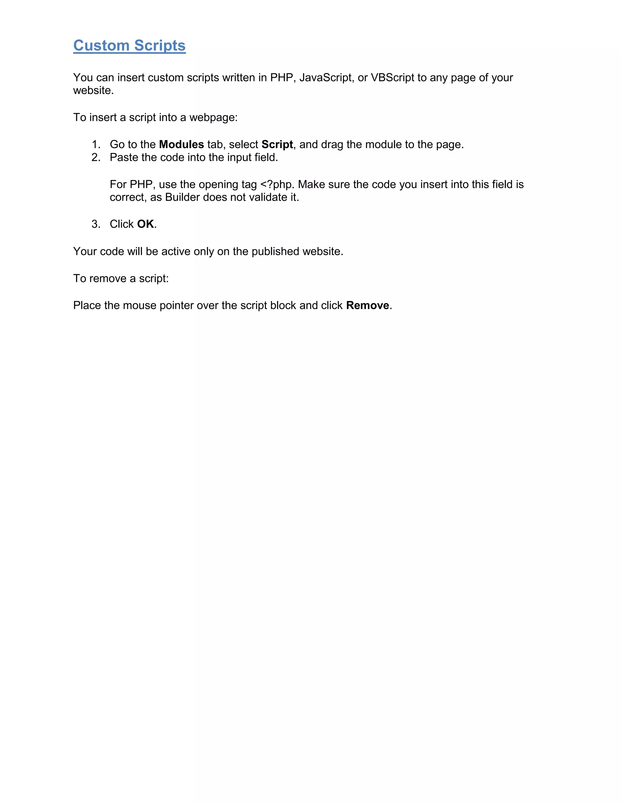 Custom Scripts
You can insert custom scripts written in PHP, JavaScript, or VBScript to any page of your
website.
To insert a script into a webpage:
1. Go to the Modules tab, select Script, and drag the module to the page.
2. Paste the code into the input field.
For PHP, use the opening tag <?php. Make sure the code you insert into this field is
correct, as Builder does not validate it.
3. Click OK.
Your code will be active only on the published website.
To remove a script:
Place the mouse pointer over the script block and click Remove.
 