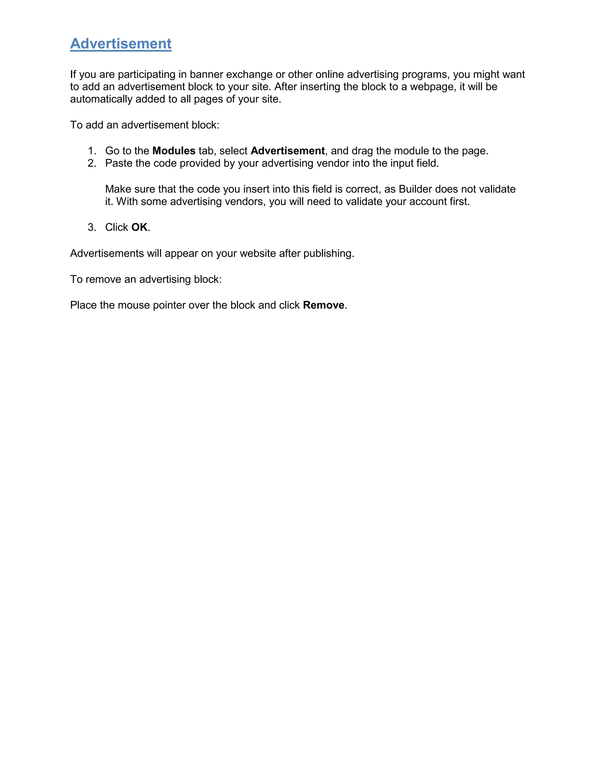 Advertisement
If you are participating in banner exchange or other online advertising programs, you might want
to add an advertisement block to your site. After inserting the block to a webpage, it will be
automatically added to all pages of your site.
To add an advertisement block:
1. Go to the Modules tab, select Advertisement, and drag the module to the page.
2. Paste the code provided by your advertising vendor into the input field.
Make sure that the code you insert into this field is correct, as Builder does not validate
it. With some advertising vendors, you will need to validate your account first.
3. Click OK.
Advertisements will appear on your website after publishing.
To remove an advertising block:
Place the mouse pointer over the block and click Remove.
 
