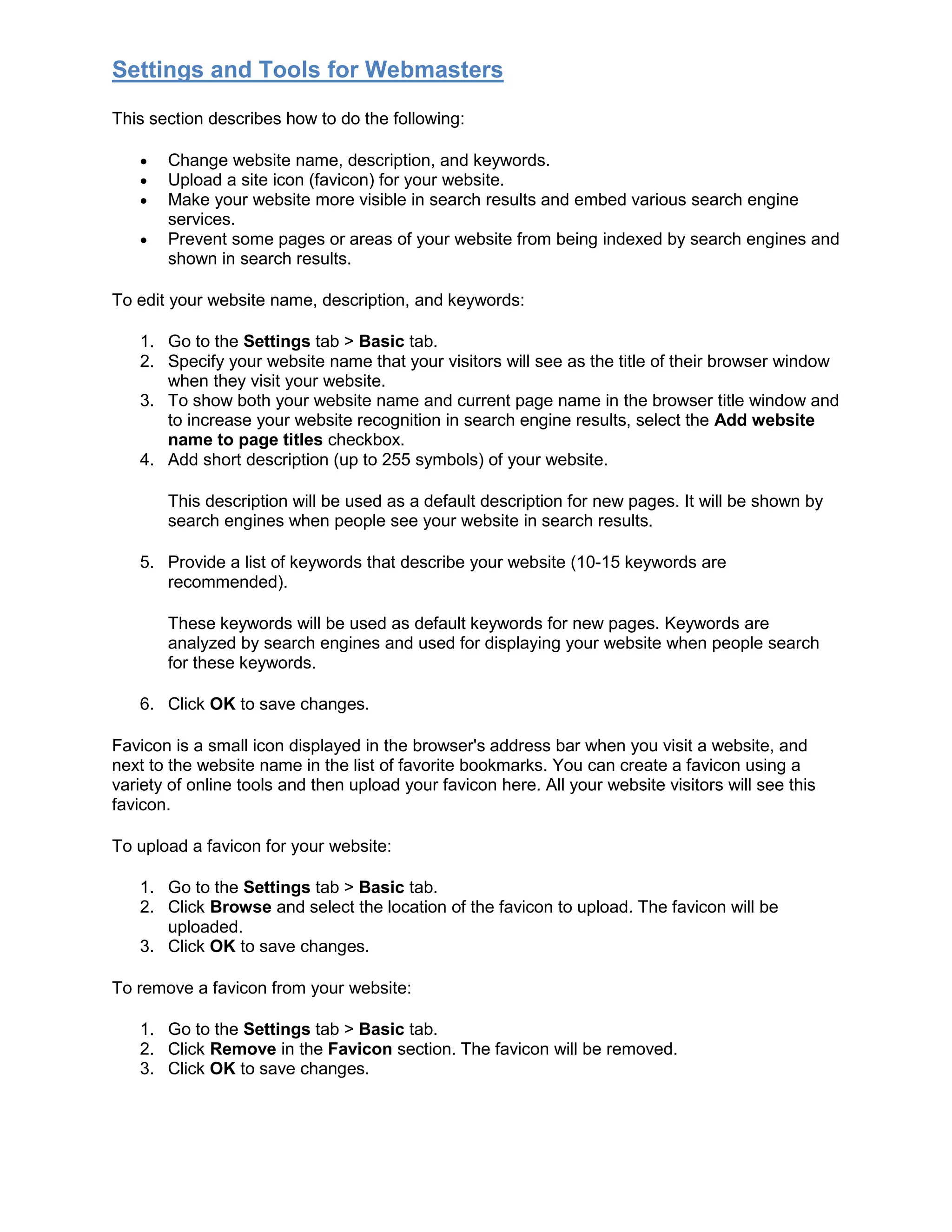 Settings and Tools for Webmasters
This section describes how to do the following:
• Change website name, description, and keywords.
• Upload a site icon (favicon) for your website.
• Make your website more visible in search results and embed various search engine
services.
• Prevent some pages or areas of your website from being indexed by search engines and
shown in search results.
To edit your website name, description, and keywords:
1. Go to the Settings tab > Basic tab.
2. Specify your website name that your visitors will see as the title of their browser window
when they visit your website.
3. To show both your website name and current page name in the browser title window and
to increase your website recognition in search engine results, select the Add website
name to page titles checkbox.
4. Add short description (up to 255 symbols) of your website.
This description will be used as a default description for new pages. It will be shown by
search engines when people see your website in search results.
5. Provide a list of keywords that describe your website (10-15 keywords are
recommended).
These keywords will be used as default keywords for new pages. Keywords are
analyzed by search engines and used for displaying your website when people search
for these keywords.
6. Click OK to save changes.
Favicon is a small icon displayed in the browser's address bar when you visit a website, and
next to the website name in the list of favorite bookmarks. You can create a favicon using a
variety of online tools and then upload your favicon here. All your website visitors will see this
favicon.
To upload a favicon for your website:
1. Go to the Settings tab > Basic tab.
2. Click Browse and select the location of the favicon to upload. The favicon will be
uploaded.
3. Click OK to save changes.
To remove a favicon from your website:
1. Go to the Settings tab > Basic tab.
2. Click Remove in the Favicon section. The favicon will be removed.
3. Click OK to save changes.
 