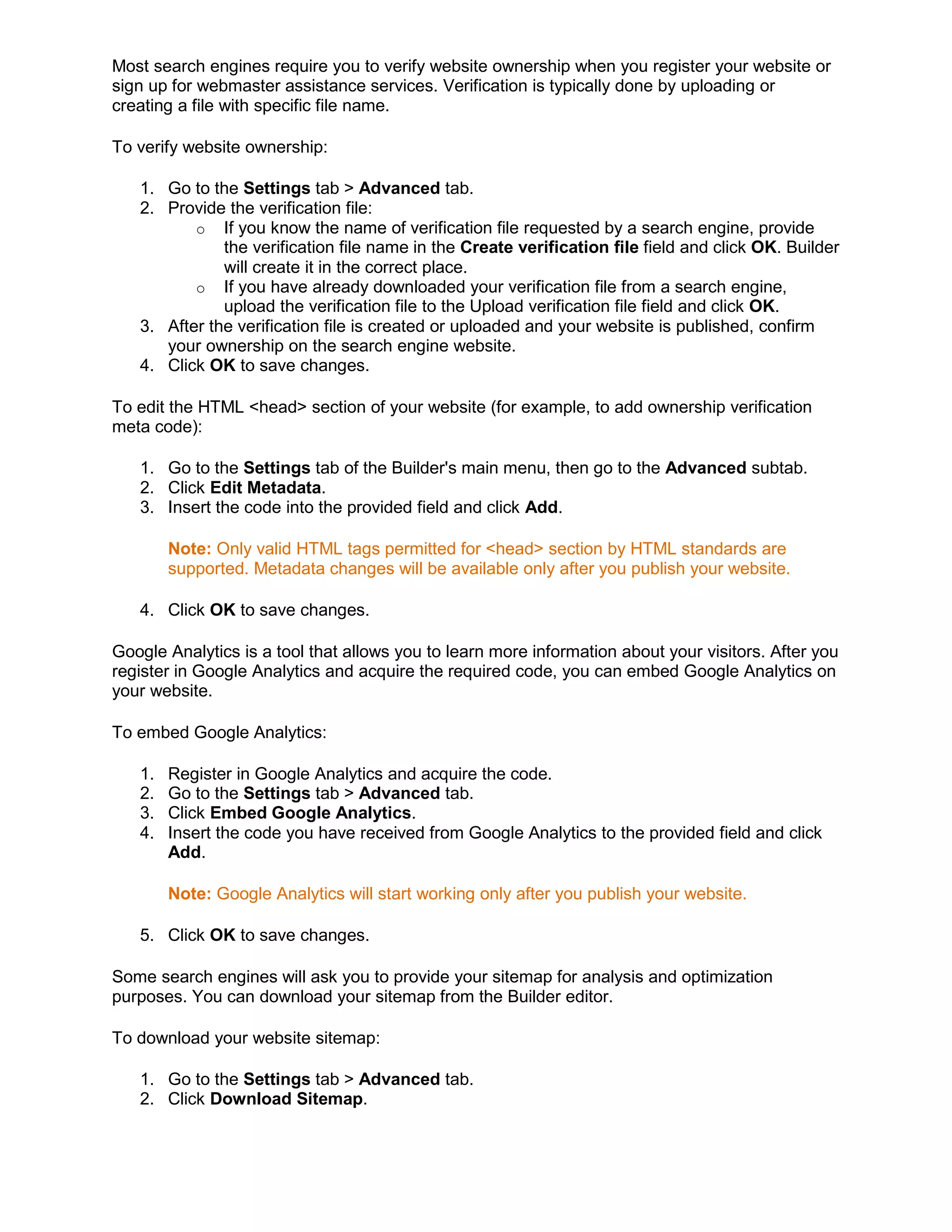 Most search engines require you to verify website ownership when you register your website or
sign up for webmaster assistance services. Verification is typically done by uploading or
creating a file with specific file name.
To verify website ownership:
1. Go to the Settings tab > Advanced tab.
2. Provide the verification file:
o If you know the name of verification file requested by a search engine, provide
the verification file name in the Create verification file field and click OK. Builder
will create it in the correct place.
o If you have already downloaded your verification file from a search engine,
upload the verification file to the Upload verification file field and click OK.
3. After the verification file is created or uploaded and your website is published, confirm
your ownership on the search engine website.
4. Click OK to save changes.
To edit the HTML <head> section of your website (for example, to add ownership verification
meta code):
1. Go to the Settings tab of the Builder's main menu, then go to the Advanced subtab.
2. Click Edit Metadata.
3. Insert the code into the provided field and click Add.
Note: Only valid HTML tags permitted for <head> section by HTML standards are
supported. Metadata changes will be available only after you publish your website.
4. Click OK to save changes.
Google Analytics is a tool that allows you to learn more information about your visitors. After you
register in Google Analytics and acquire the required code, you can embed Google Analytics on
your website.
To embed Google Analytics:
1. Register in Google Analytics and acquire the code.
2. Go to the Settings tab > Advanced tab.
3. Click Embed Google Analytics.
4. Insert the code you have received from Google Analytics to the provided field and click
Add.
Note: Google Analytics will start working only after you publish your website.
5. Click OK to save changes.
Some search engines will ask you to provide your sitemap for analysis and optimization
purposes. You can download your sitemap from the Builder editor.
To download your website sitemap:
1. Go to the Settings tab > Advanced tab.
2. Click Download Sitemap.
 
