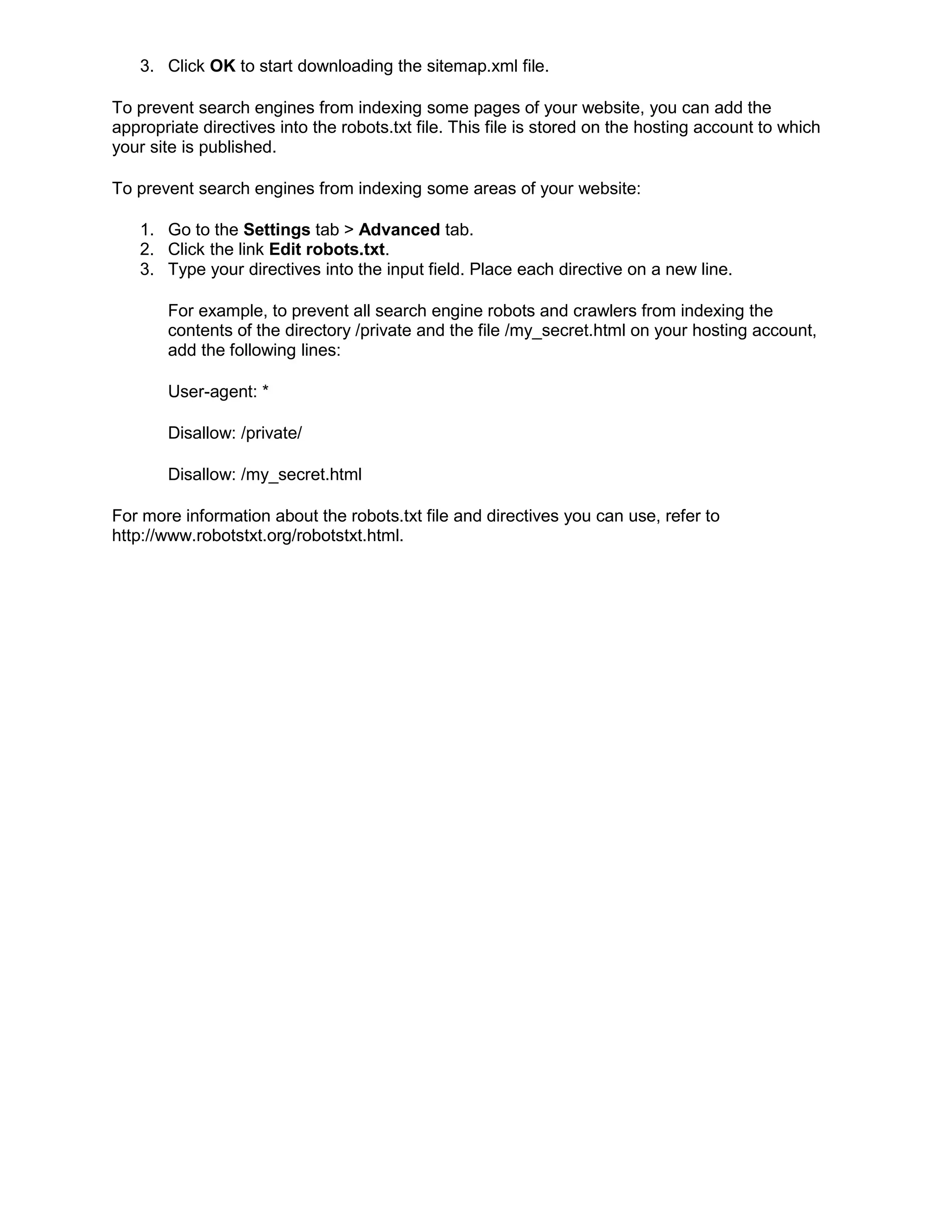 3. Click OK to start downloading the sitemap.xml file.
To prevent search engines from indexing some pages of your website, you can add the
appropriate directives into the robots.txt file. This file is stored on the hosting account to which
your site is published.
To prevent search engines from indexing some areas of your website:
1. Go to the Settings tab > Advanced tab.
2. Click the link Edit robots.txt.
3. Type your directives into the input field. Place each directive on a new line.
For example, to prevent all search engine robots and crawlers from indexing the
contents of the directory /private and the file /my_secret.html on your hosting account,
add the following lines:
User-agent: *
Disallow: /private/
Disallow: /my_secret.html
For more information about the robots.txt file and directives you can use, refer to
http://www.robotstxt.org/robotstxt.html.
 