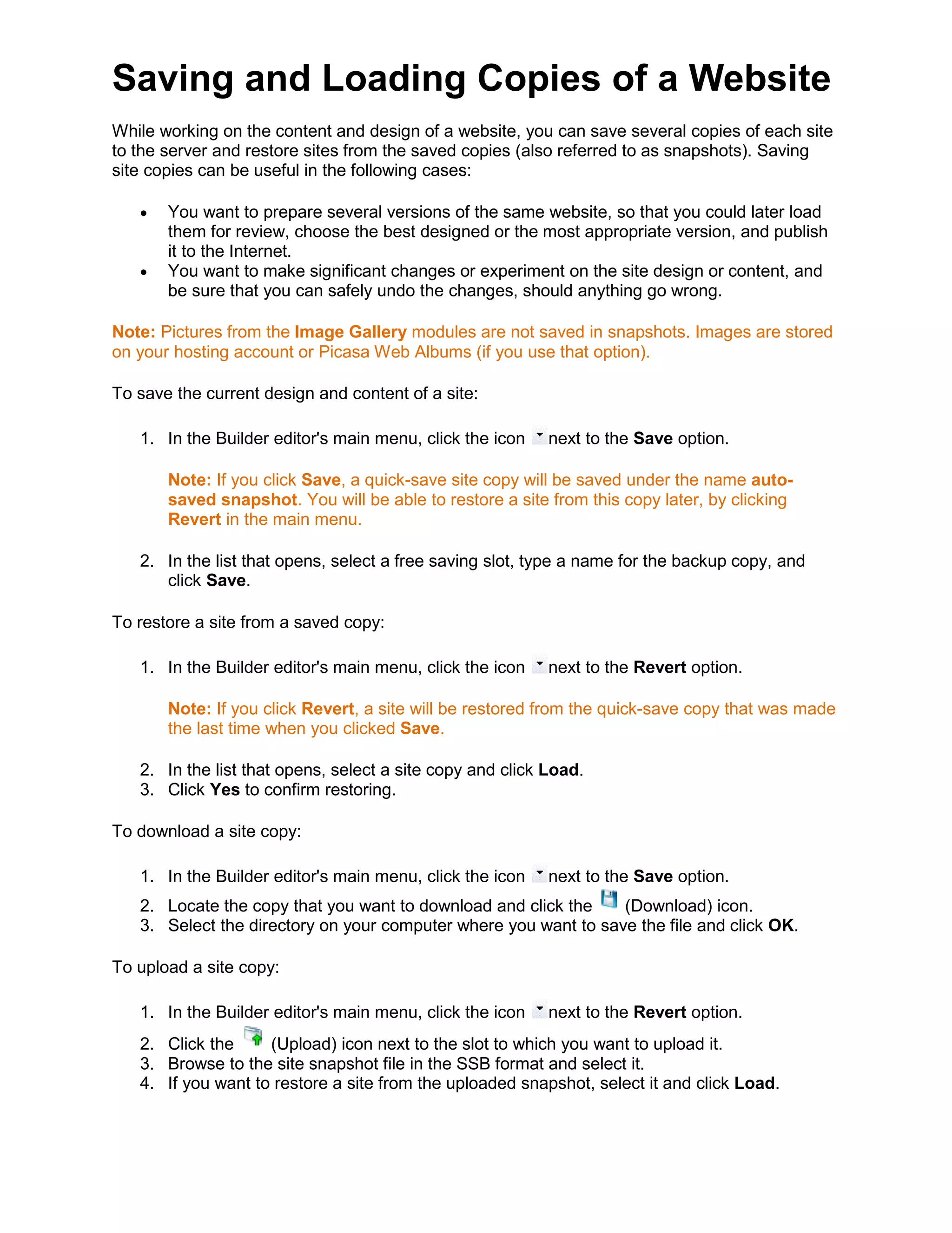 Saving and Loading Copies of a Website
While working on the content and design of a website, you can save several copies of each site
to the server and restore sites from the saved copies (also referred to as snapshots). Saving
site copies can be useful in the following cases:
• You want to prepare several versions of the same website, so that you could later load
them for review, choose the best designed or the most appropriate version, and publish
it to the Internet.
• You want to make significant changes or experiment on the site design or content, and
be sure that you can safely undo the changes, should anything go wrong.
Note: Pictures from the Image Gallery modules are not saved in snapshots. Images are stored
on your hosting account or Picasa Web Albums (if you use that option).
To save the current design and content of a site:
1. In the Builder editor's main menu, click the icon next to the Save option.
Note: If you click Save, a quick-save site copy will be saved under the name auto-
saved snapshot. You will be able to restore a site from this copy later, by clicking
Revert in the main menu.
2. In the list that opens, select a free saving slot, type a name for the backup copy, and
click Save.
To restore a site from a saved copy:
1. In the Builder editor's main menu, click the icon next to the Revert option.
Note: If you click Revert, a site will be restored from the quick-save copy that was made
the last time when you clicked Save.
2. In the list that opens, select a site copy and click Load.
3. Click Yes to confirm restoring.
To download a site copy:
1. In the Builder editor's main menu, click the icon next to the Save option.
2. Locate the copy that you want to download and click the (Download) icon.
3. Select the directory on your computer where you want to save the file and click OK.
To upload a site copy:
1. In the Builder editor's main menu, click the icon next to the Revert option.
2. Click the (Upload) icon next to the slot to which you want to upload it.
3. Browse to the site snapshot file in the SSB format and select it.
4. If you want to restore a site from the uploaded snapshot, select it and click Load.
 