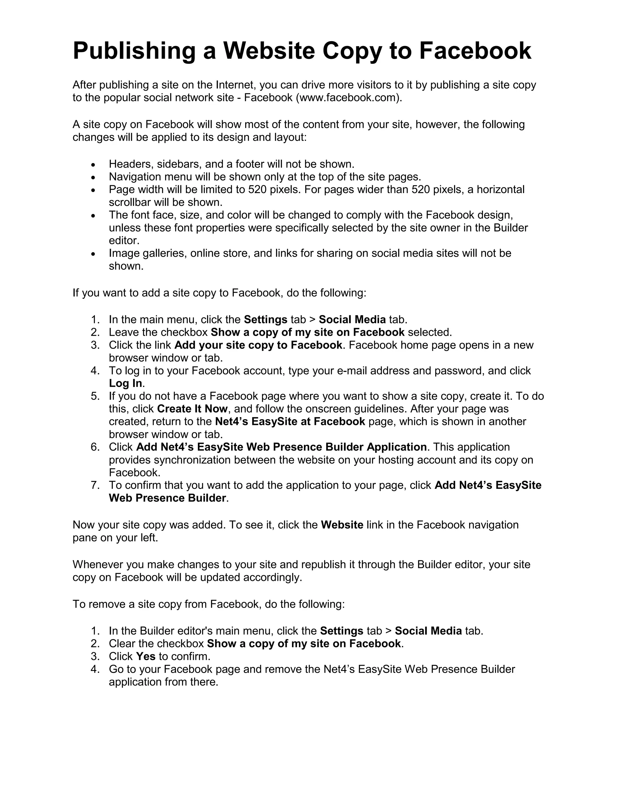 Publishing a Website Copy to Facebook
After publishing a site on the Internet, you can drive more visitors to it by publishing a site copy
to the popular social network site - Facebook (www.facebook.com).
A site copy on Facebook will show most of the content from your site, however, the following
changes will be applied to its design and layout:
• Headers, sidebars, and a footer will not be shown.
• Navigation menu will be shown only at the top of the site pages.
• Page width will be limited to 520 pixels. For pages wider than 520 pixels, a horizontal
scrollbar will be shown.
• The font face, size, and color will be changed to comply with the Facebook design,
unless these font properties were specifically selected by the site owner in the Builder
editor.
• Image galleries, online store, and links for sharing on social media sites will not be
shown.
If you want to add a site copy to Facebook, do the following:
1. In the main menu, click the Settings tab > Social Media tab.
2. Leave the checkbox Show a copy of my site on Facebook selected.
3. Click the link Add your site copy to Facebook. Facebook home page opens in a new
browser window or tab.
4. To log in to your Facebook account, type your e-mail address and password, and click
Log In.
5. If you do not have a Facebook page where you want to show a site copy, create it. To do
this, click Create It Now, and follow the onscreen guidelines. After your page was
created, return to the Net4’s EasySite at Facebook page, which is shown in another
browser window or tab.
6. Click Add Net4’s EasySite Web Presence Builder Application. This application
provides synchronization between the website on your hosting account and its copy on
Facebook.
7. To confirm that you want to add the application to your page, click Add Net4’s EasySite
Web Presence Builder.
Now your site copy was added. To see it, click the Website link in the Facebook navigation
pane on your left.
Whenever you make changes to your site and republish it through the Builder editor, your site
copy on Facebook will be updated accordingly.
To remove a site copy from Facebook, do the following:
1. In the Builder editor's main menu, click the Settings tab > Social Media tab.
2. Clear the checkbox Show a copy of my site on Facebook.
3. Click Yes to confirm.
4. Go to your Facebook page and remove the Net4’s EasySite Web Presence Builder
application from there.
 