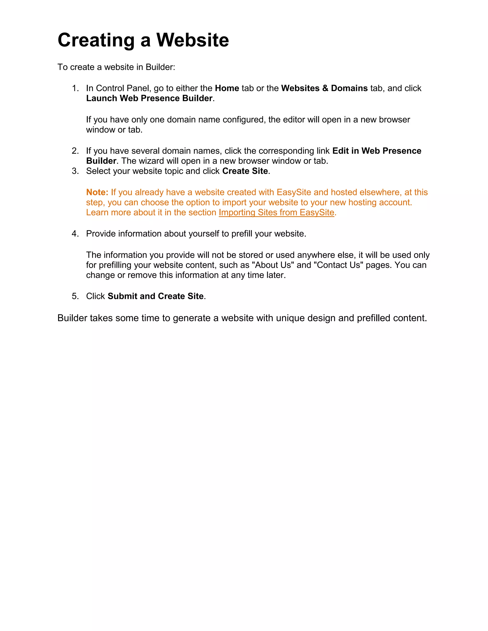 Creating a Website
To create a website in Builder:
1. In Control Panel, go to either the Home tab or the Websites & Domains tab, and click
Launch Web Presence Builder.
If you have only one domain name configured, the editor will open in a new browser
window or tab.
2. If you have several domain names, click the corresponding link Edit in Web Presence
Builder. The wizard will open in a new browser window or tab.
3. Select your website topic and click Create Site.
Note: If you already have a website created with EasySite and hosted elsewhere, at this
step, you can choose the option to import your website to your new hosting account.
Learn more about it in the section Importing Sites from EasySite
4. Provide information about yourself to prefill your website.
.
The information you provide will not be stored or used anywhere else, it will be used only
for prefilling your website content, such as "About Us" and "Contact Us" pages. You can
change or remove this information at any time later.
5. Click Submit and Create Site.
Builder takes some time to generate a website with unique design and prefilled content.
 