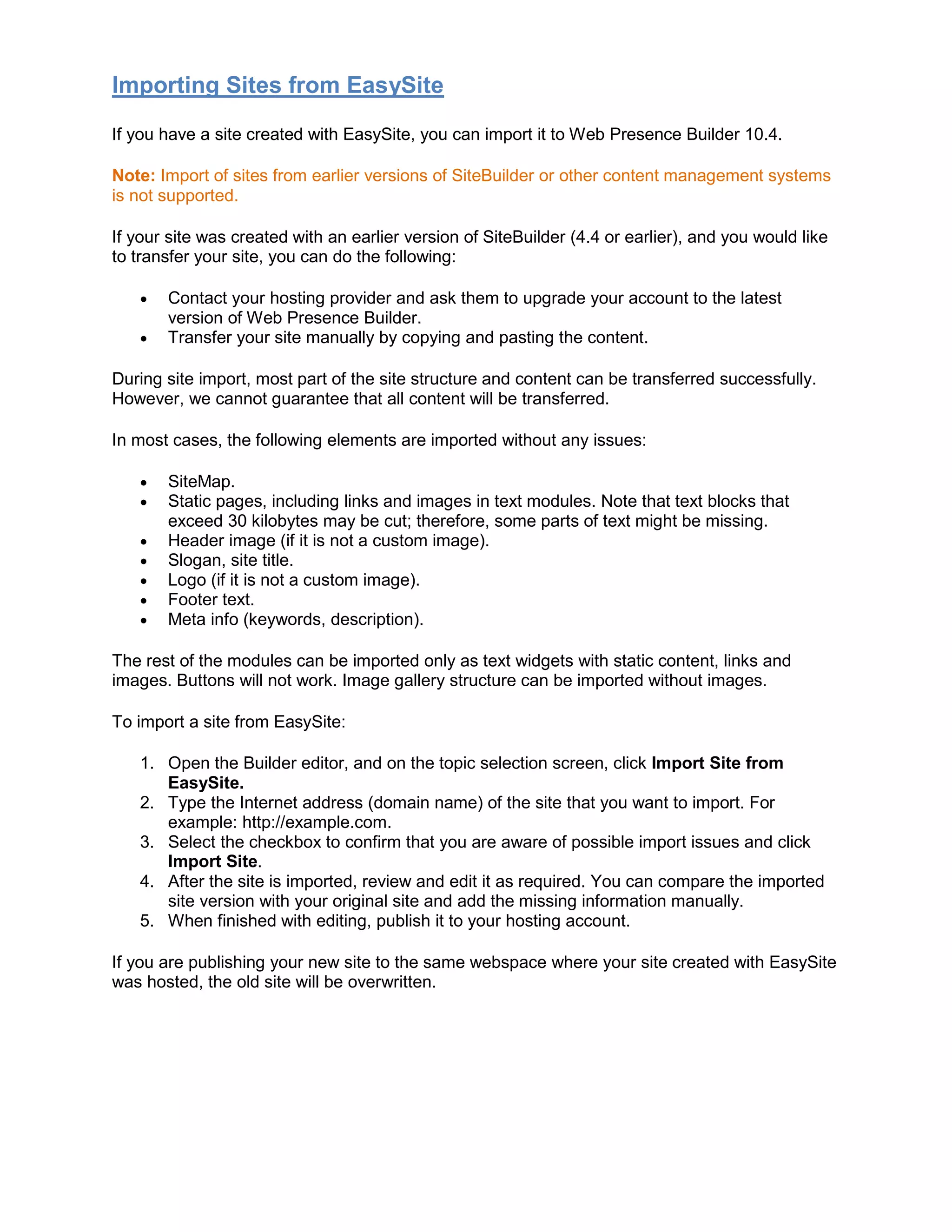 Importing Sites from EasySite
If you have a site created with EasySite, you can import it to Web Presence Builder 10.4.
Note: Import of sites from earlier versions of SiteBuilder or other content management systems
is not supported.
If your site was created with an earlier version of SiteBuilder (4.4 or earlier), and you would like
to transfer your site, you can do the following:
• Contact your hosting provider and ask them to upgrade your account to the latest
version of Web Presence Builder.
• Transfer your site manually by copying and pasting the content.
During site import, most part of the site structure and content can be transferred successfully.
However, we cannot guarantee that all content will be transferred.
In most cases, the following elements are imported without any issues:
• SiteMap.
• Static pages, including links and images in text modules. Note that text blocks that
exceed 30 kilobytes may be cut; therefore, some parts of text might be missing.
• Header image (if it is not a custom image).
• Slogan, site title.
• Logo (if it is not a custom image).
• Footer text.
• Meta info (keywords, description).
The rest of the modules can be imported only as text widgets with static content, links and
images. Buttons will not work. Image gallery structure can be imported without images.
To import a site from EasySite:
1. Open the Builder editor, and on the topic selection screen, click Import Site from
EasySite.
2. Type the Internet address (domain name) of the site that you want to import. For
example: http://example.com.
3. Select the checkbox to confirm that you are aware of possible import issues and click
Import Site.
4. After the site is imported, review and edit it as required. You can compare the imported
site version with your original site and add the missing information manually.
5. When finished with editing, publish it to your hosting account.
If you are publishing your new site to the same webspace where your site created with EasySite
was hosted, the old site will be overwritten.
 