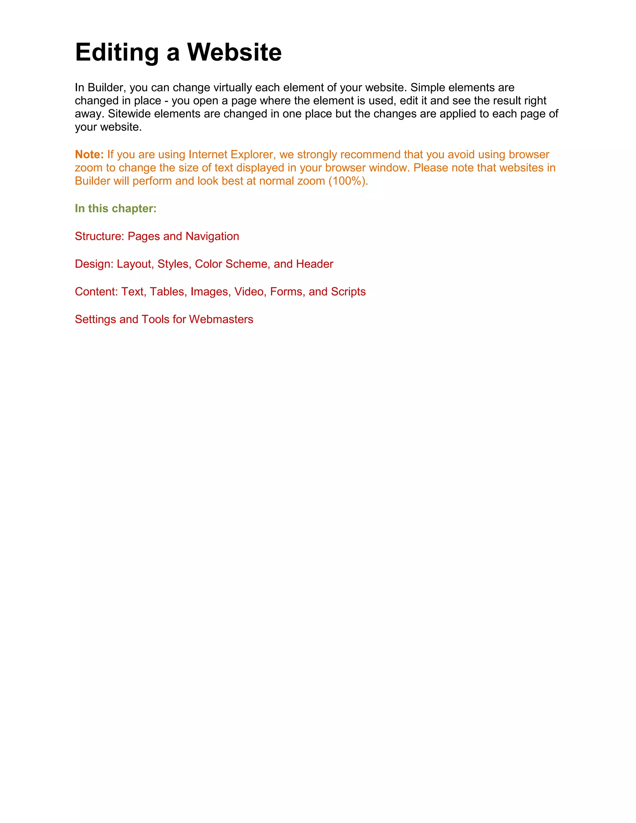 Editing a Website
In Builder, you can change virtually each element of your website. Simple elements are
changed in place - you open a page where the element is used, edit it and see the result right
away. Sitewide elements are changed in one place but the changes are applied to each page of
your website.
Note: If you are using Internet Explorer, we strongly recommend that you avoid using browser
zoom to change the size of text displayed in your browser window. Please note that websites in
Builder will perform and look best at normal zoom (100%).
In this chapter:
Structure: Pages and Navigation
Design: Layout, Styles, Color Scheme, and Header
Content: Text, Tables, Images, Video, Forms, and Scripts
Settings and Tools for Webmasters
 