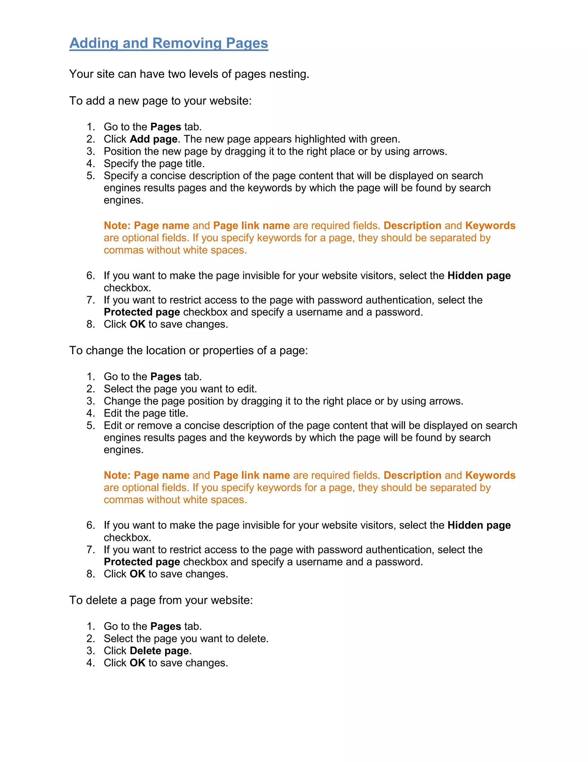 Adding and Removing Pages
Your site can have two levels of pages nesting.
To add a new page to your website:
1. Go to the Pages tab.
2. Click Add page. The new page appears highlighted with green.
3. Position the new page by dragging it to the right place or by using arrows.
4. Specify the page title.
5. Specify a concise description of the page content that will be displayed on search
engines results pages and the keywords by which the page will be found by search
engines.
Note: Page name and Page link name are required fields. Description and Keywords
are optional fields. If you specify keywords for a page, they should be separated by
commas without white spaces.
6. If you want to make the page invisible for your website visitors, select the Hidden page
checkbox.
7. If you want to restrict access to the page with password authentication, select the
Protected page checkbox and specify a username and a password.
8. Click OK to save changes.
To change the location or properties of a page:
1. Go to the Pages tab.
2. Select the page you want to edit.
3. Change the page position by dragging it to the right place or by using arrows.
4. Edit the page title.
5. Edit or remove a concise description of the page content that will be displayed on search
engines results pages and the keywords by which the page will be found by search
engines.
Note: Page name and Page link name are required fields. Description and Keywords
are optional fields. If you specify keywords for a page, they should be separated by
commas without white spaces.
6. If you want to make the page invisible for your website visitors, select the Hidden page
checkbox.
7. If you want to restrict access to the page with password authentication, select the
Protected page checkbox and specify a username and a password.
8. Click OK to save changes.
To delete a page from your website:
1. Go to the Pages tab.
2. Select the page you want to delete.
3. Click Delete page.
4. Click OK to save changes.
 