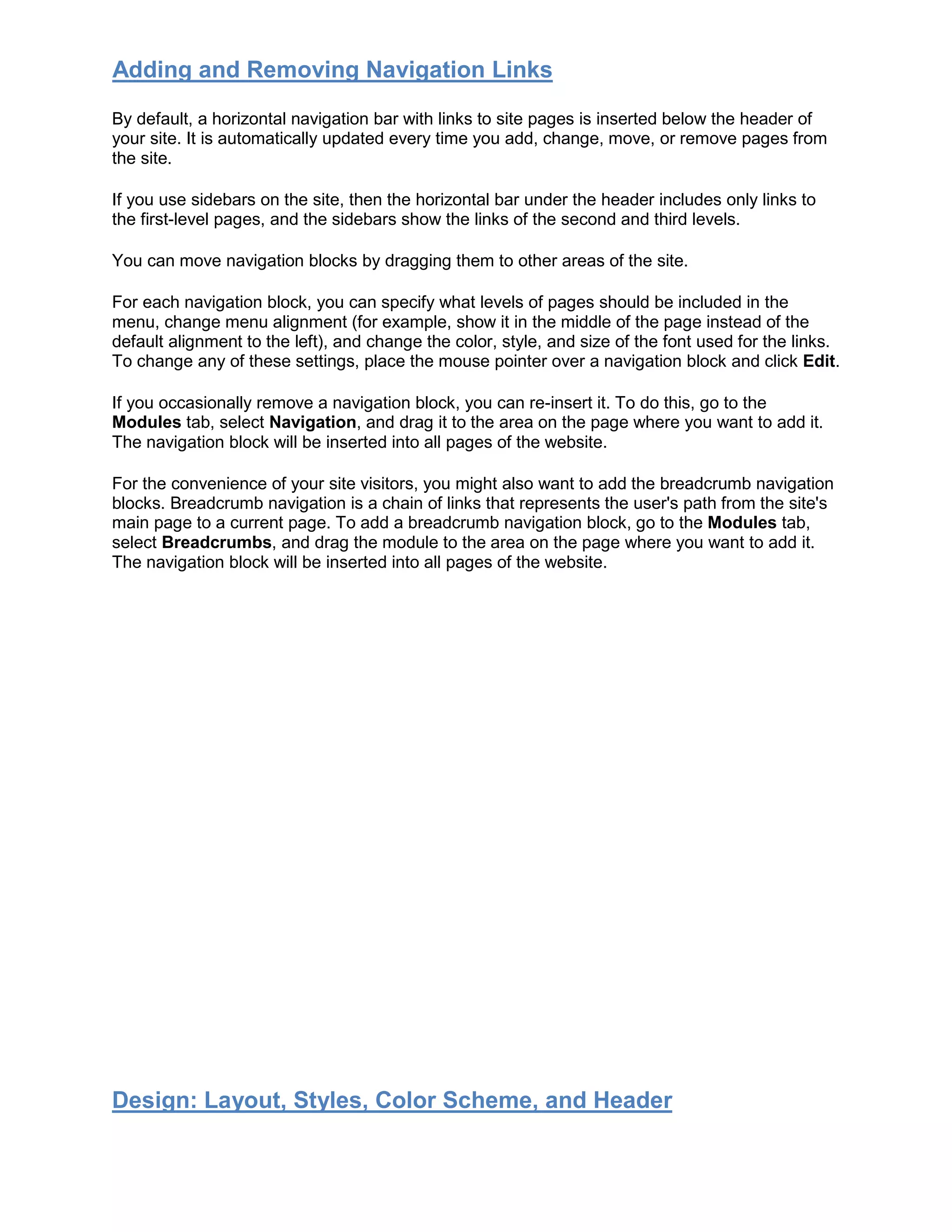 Adding and Removing Navigation Links
By default, a horizontal navigation bar with links to site pages is inserted below the header of
your site. It is automatically updated every time you add, change, move, or remove pages from
the site.
If you use sidebars on the site, then the horizontal bar under the header includes only links to
the first-level pages, and the sidebars show the links of the second and third levels.
You can move navigation blocks by dragging them to other areas of the site.
For each navigation block, you can specify what levels of pages should be included in the
menu, change menu alignment (for example, show it in the middle of the page instead of the
default alignment to the left), and change the color, style, and size of the font used for the links.
To change any of these settings, place the mouse pointer over a navigation block and click Edit.
If you occasionally remove a navigation block, you can re-insert it. To do this, go to the
Modules tab, select Navigation, and drag it to the area on the page where you want to add it.
The navigation block will be inserted into all pages of the website.
For the convenience of your site visitors, you might also want to add the breadcrumb navigation
blocks. Breadcrumb navigation is a chain of links that represents the user's path from the site's
main page to a current page. To add a breadcrumb navigation block, go to the Modules tab,
select Breadcrumbs, and drag the module to the area on the page where you want to add it.
The navigation block will be inserted into all pages of the website.
Design: Layout, Styles, Color Scheme, and Header
 