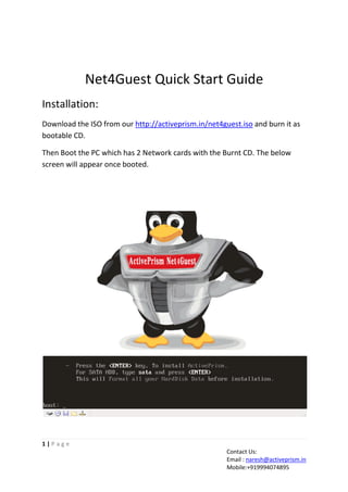 Net4Guest Quick Start Guide
Installation:
Download the ISO from our http://activeprism.in/net4guest.iso and burn it as
bootable CD.
Then Boot the PC which has 2 Network cards with the Burnt CD. The below
screen will appear once booted.

1|Page
Contact Us:
Email : naresh@activeprism.in
Mobile:+919994074895

 