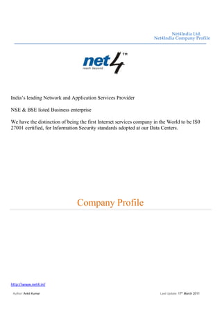 Net4India Ltd.
                                                                    Net4India Company Profile




India’s leading Network and Application Services Provider

NSE & BSE listed Business enterprise

We have the distinction of being the first Internet services company in the World to be IS0
27001 certified, for Information Security standards adopted at our Data Centers.




                               Company Profile




http://www.net4.in/

 Author: Ankit Kumar                                                   Last Update: 17th March 2011
 