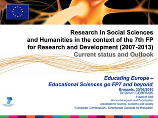 Research in Social Sciences
and Humanities in the context of the 7th FP
for Research and Development (2007-2013)
               Current status and Outlook


                            Educating Europe –
       Educational Sciences go FP7 and beyond,
                                                 Brussels, 30/06/2010
                                                 Dr Dimitri CORPAKIS
                                                               Head of Unit
                                           Horizontal aspects and Coordination
                                 Directorate for Science, Economy and Society
                European Commission / Directorate General for Research

                                                                                 1
 