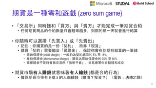 期貨是一種零和遊戲 (zero sum game)
• 「交易所」同時搓和「買方」與「賣方」才能完成一筆期貨合約
• 任何期貨商品的合約數量只會越來越多，到期的那一天就會進行結算
• 你隨時可以選擇「先買入」或「先賣出」
• 記住：你購買的是一份「契約」，而非「現貨」
• 購買「契約」需要繳交「保證金」，保證你會在到期前結算的一筆錢
• 原始保證金(Initial Margin)：一般約為契約總值的 5% 至 15%
• 維持保證金(Maintenance Margin)：通常為原始保證金的 70% 至 80%
• 當保證金不足時會被交易所「強制平倉」，交易會幫你自動搓和成交
• 期貨市場有人賺錢就意味著有人輸錢 (都是合約行為)
• 據說期貨市場有 9 成 5 的人都輸錢（賭博？投資？）（電影：決勝21點）
11
 