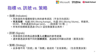 指標 vs. 訊號 vs. 策略
• 指標 (Indicators)
• 用來提供市場價格變化時的參考資訊（不含方向資訊）
• 常見指標：均線 (MA) (Moving Average)、均量 (MV) (Moving Volume)、乖離率、
MCAD、布林通道(Bollinger band)、… (與其餘 100 種…)
• 所有的指標都是透過 OHLCV 這些數據算出來的！
• 訊號 (Signals)
• 用來提供目前商品應該買入或賣出的參考建議
• 通常會透過多種不同的指標資訊，透過程式判斷出訊號（賣買決策）
• 策略 (Strategy)
• 由多種不同「訊號」與「指標」組成的「交易策略」（包含買賣決策）
17
 