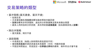 交易策略的類型
• 當沖策略 (當天建倉、當天平倉)
• 短期交易
• 大多會依賴各種技術分析知識來幫助判斷訊號
• 技術分析有非常多限制，過去的分析數據無法替未來做出保證
• 越多人用的技術分析訊號，其效用就會逐漸遞減（因為會被其他人狙擊）
• 隔日沖策略
• 當天建倉、隔天平倉
• 波段策略
• 中長期交易（每個人對時間的長短感受不同）
• 會依賴消息面的資訊來當成未來趨勢（方向）判斷的依據
• 不固定時間進出，而是設定一個停損或停利的標準，條件符合才會平倉
18
 