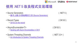 使用 .NET 5 改良程式交易環境
• Source Generators ( .NET 5 )
• 新手上路 C# 原始碼產生器 (Source Generators)
• Record Types ( C# 9.0 )
• C# 9.0 on the record
• IAsyncEnumerable<T> ( C# 8.0 )
• Iterating with Async Enumerables in C# 8
• System.Threading.Channels ( .NET 3.0+ )
• An Introduction to System.Threading.Channels
22
 