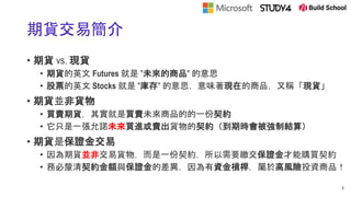 期貨交易簡介
• 期貨 vs. 現貨
• 期貨的英文 Futures 就是 "未來的商品" 的意思
• 股票的英文 Stocks 就是 "庫存" 的意思，意味著現在的商品，又稱「現貨」
• 期貨並非貨物
• 買賣期貨，其實就是買賣未來商品的的一份契約
• 它只是一張允諾未來買進或賣出貨物的契約（到期時會被強制結算）
• 期貨是保證金交易
• 因為期貨並非交易貨物，而是一份契約，所以需要繳交保證金才能購買契約
• 務必釐清契約金額與保證金的差異，因為有資金槓桿，屬於高風險投資商品！
9
 