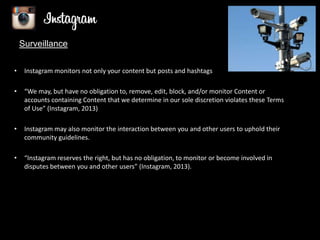 Surveillance
•

Instagram monitors not only your content but posts and hashtags

•

“We may, but have no obligation to, remove, edit, block, and/or monitor Content or
accounts containing Content that we determine in our sole discretion violates these Terms
of Use” (Instagram, 2013)

•

Instagram may also monitor the interaction between you and other users to uphold their
community guidelines.

•

“Instagram reserves the right, but has no obligation, to monitor or become involved in
disputes between you and other users” (Instagram, 2013).

(Komal, 2011)

 