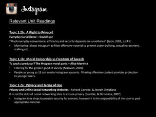 Relevant Unit Readings
Topic 1.2b: A Right to Privacy?
Everyday Surveillance – David Lyon
“Much everyday convenience, efficiency and security depends on surveillance” (Lyon, 2002, p.243 )
• Monitoring allows Instagram to filter offensive material to prevent cyber-bullying, sexual harassment,
stalking etc.

Topic 1.1b: Moral Censorship vs Freedom of Speech
To catch a predator? The Myspace moral panic – Alice Marwick
• Filtering for the greater good of society (Marwick, 2002)
• People as young as 13 can create Instagram accounts. Filtering offensive content provides protection
to younger users.

Topic 1.2a: Privacy and Terms of Use
Privacy and Online Social Networking Websites - Richard Goettke & Joseph Christiana
It is not the duty of social networking sites to ensure privacy (Goettke, & Christiana, 2007)
• Instagram take steps to provide security for content, however it is the responsibility of the user to post
appropriate material.

 