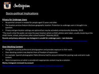 Socio-political Implications
Privacy for Underage Users
•
•

No parental consent is needed for people aged 13 years and older.
The location services feature discloses geographic location. Protection to underage users is brought in to
question.
• Privacy and geo-location settings are optional but may be activated unintentionally (Kotenko, 2013)
“The result is that the public can view the exact location where a child’s photos were taken, usually clustering at the
child’s home, school, and primary after-school location” (Kotenko,2013).
Parents and privacy advocates say Instagram is unsafe for underage users – Jam Kotenko
http://www.digitaltrends.com/social-media/keep-our-underage-children-safe-instagram-concerned-parents/

Over-blocking Content
•
•
•

Instagram is used by professional photographers and provides exposure to their work.
Over-blocking content may deprive them of freedom of expression.
For example: Spanish photographer Pablo Almansa had his account deleted for posting nude and semi-nude
content.
• More transparency on what is considered inappropriate content may be a solution.
Mama, Instagram removed my account
http://instagramers.com/destacados/mama-instagram-removed-my-account/

 